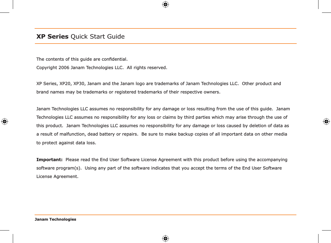 Janam TechnologiesThe contents of this guide are conﬁ dential.Copyright 2006 Janam Technologies LLC.  All rights reserved.XP Series Quick Start GuideJanam Technologies LLC assumes no responsibility for any damage or loss resulting from the use of this guide.  Janam Technologies LLC assumes no responsibility for any loss or claims by third parties which may arise through the use of this product.  Janam Technologies LLC assumes no responsibility for any damage or loss caused by deletion of data as a result of malfunction, dead battery or repairs.  Be sure to make backup copies of all important data on other media to protect against data loss.Important:  Please read the End User Software License Agreement with this product before using the accompanying software program(s).  Using any part of the software indicates that you accept the terms of the End User Software License Agreement.XP Series, XP20, XP30, Janam and the Janam logo are trademarks of Janam Technologies LLC.  Other product and brand names may be trademarks or registered trademarks of their respective owners.