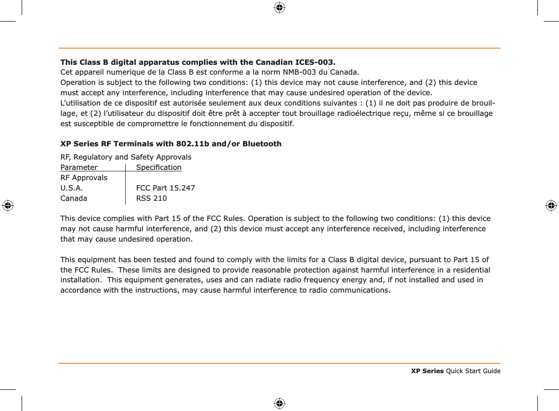 XP Series Quick Start GuideThis Class B digital apparatus complies with the Canadian ICES-003.Cet appareil numerique de la Class B est conforme a la norm NMB-003 du Canada.Operation is subject to the following two conditions: (1) this device may not cause interference, and (2) this device must accept any interference, including interference that may cause undesired operation of the device.L’utilisation de ce dispositif est autorisée seulement aux deux conditions suivantes : (1) il ne doit pas produire de brouil-lage, et (2) l’utilisateur du dispositif doit être prêt à accepter tout brouillage radioélectrique reçu, même si ce brouillage est susceptible de compromettre le fonctionnement du dispositif.XP Series RF Terminals with 802.11b and/or BluetoothRF, Regulatory and Safety ApprovalsParameter Speciﬁ cationRF Approvals U.S.A. FCC Part 15.247Canada RSS 210This device complies with Part 15 of the FCC Rules. Operation is subject to the following two conditions: (1) this device may not cause harmful interference, and (2) this device must accept any interference received, including interference that may cause undesired operation.This equipment has been tested and found to comply with the limits for a Class B digital device, pursuant to Part 15 of the FCC Rules.  These limits are designed to provide reasonable protection against harmful interference in a residential installation.  This equipment generates, uses and can radiate radio frequency energy and, if not installed and used in accordance with the instructions, may cause harmful interference to radio communications.