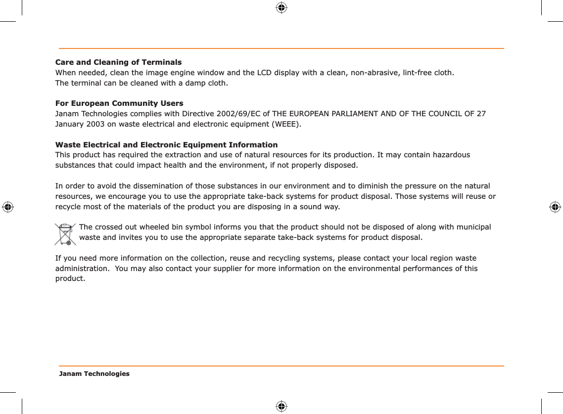 Janam TechnologiesCare and Cleaning of TerminalsWhen needed, clean the image engine window and the LCD display with a clean, non-abrasive, lint-free cloth. The terminal can be cleaned with a damp cloth.For European Community UsersJanam Technologies complies with Directive 2002/69/EC of THE EUROPEAN PARLIAMENT AND OF THE COUNCIL OF 27 January 2003 on waste electrical and electronic equipment (WEEE).Waste Electrical and Electronic Equipment InformationThis product has required the extraction and use of natural resources for its production. It may contain hazardous substances that could impact health and the environment, if not properly disposed.In order to avoid the dissemination of those substances in our environment and to diminish the pressure on the natural resources, we encourage you to use the appropriate take-back systems for product disposal. Those systems will reuse or recycle most of the materials of the product you are disposing in a sound way.The crossed out wheeled bin symbol informs you that the product should not be disposed of along with municipal waste and invites you to use the appropriate separate take-back systems for product disposal.If you need more information on the collection, reuse and recycling systems, please contact your local region waste administration.  You may also contact your supplier for more information on the environmental performances of this product.
