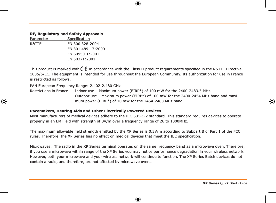 XP Series Quick Start GuideRF, Regulatory and Safety ApprovalsParameter Speciﬁ cationR&amp;TTE  EN 300 328:2004  EN 301 489-17:2000  EN 60950-1:2001 EN 50371:2001This product is marked with     in accordance with the Class II product requirements speciﬁ ed in the R&amp;TTE Directive, 1005/5/EC. The equipment is intended for use throughout the European Community. Its authorization for use in France is restricted as follows.PAN European Frequency Range: 2.402-2.480 GHzRestrictions in France:  Indoor use – Maximum power (EIRP*) of 100 mW for the 2400-2483.5 MHz.   Outdoor use – Maximum power (EIRP*) of 100 mW for the 2400-2454 MHz band and maxi-mum power (EIRP*) of 10 mW for the 2454-2483 MHz band.Pacemakers, Hearing Aids and Other Electrically Powered DevicesMost manufacturers of medical devices adhere to the IEC 601-1-2 standard. This standard requires devices to operate properly in an EM Field with strength of 3V/m over a frequency range of 26 to 1000MHz.The maximum allowable ﬁ eld strength emitted by the XP Series is 0.3V/m according to Subpart B of Part 1 of the FCC rules. Therefore, the XP Series has no effect on medical devices that meet the IEC speciﬁ cation.Microwaves.  The radio in the XP Series terminal operates on the same frequency band as a microwave oven. Therefore, if you use a microwave within range of the XP Series you may notice performance degradation in your wireless network. However, both your microwave and your wireless network will continue to function. The XP Series Batch devices do not contain a radio, and therefore, are not affected by microwave ovens.