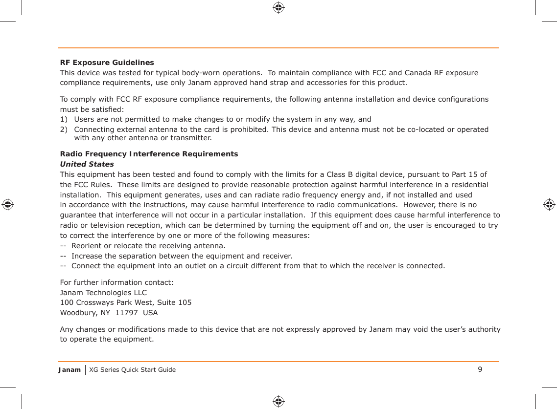 Janam XG Series Quick Start Guide 9RF Exposure GuidelinesThis device was tested for typical body-worn operations.  To maintain compliance with FCC and Canada RF exposure compliance requirements, use only Janam approved hand strap and accessories for this product. To comply with FCC RF exposure compliance requirements, the following antenna installation and device conﬁ gurations must be satisﬁ ed:1)  Users are not permitted to make changes to or modify the system in any way, and2)  Connecting external antenna to the card is prohibited. This device and antenna must not be co-located or operated with any other antenna or transmitter.Radio Frequency Interference RequirementsUnited StatesThis equipment has been tested and found to comply with the limits for a Class B digital device, pursuant to Part 15 of the FCC Rules.  These limits are designed to provide reasonable protection against harmful interference in a residential installation.  This equipment generates, uses and can radiate radio frequency energy and, if not installed and used in accordance with the instructions, may cause harmful interference to radio communications.  However, there is no guarantee that interference will not occur in a particular installation.  If this equipment does cause harmful interference to radio or television reception, which can be determined by turning the equipment off and on, the user is encouraged to try to correct the interference by one or more of the following measures:--  Reorient or relocate the receiving antenna.--  Increase the separation between the equipment and receiver.--  Connect the equipment into an outlet on a circuit different from that to which the receiver is connected.For further information contact:Janam Technologies LLC100 Crossways Park West, Suite 105Woodbury, NY  11797  USAAny changes or modiﬁ cations made to this device that are not expressly approved by Janam may void the user’s authority to operate the equipment.
