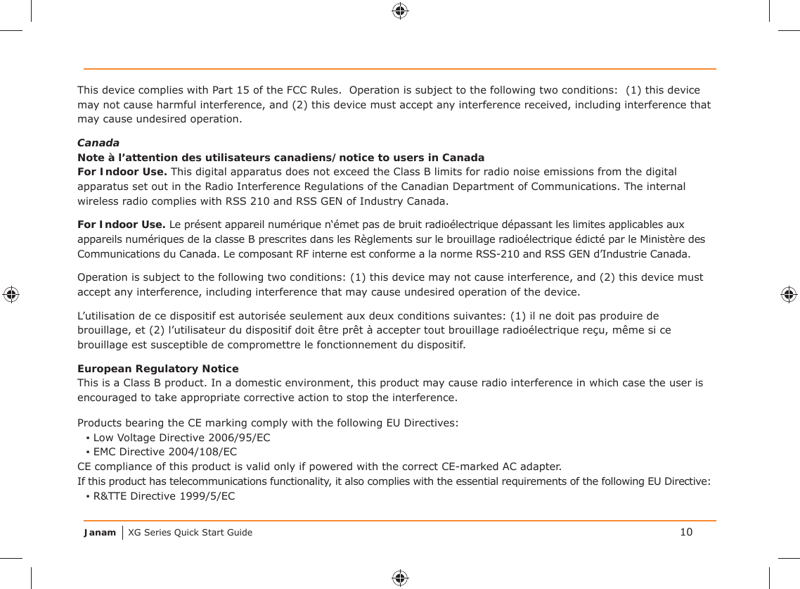 Janam XG Series Quick Start GuideThis device complies with Part 15 of the FCC Rules.  Operation is subject to the following two conditions:  (1) this device may not cause harmful interference, and (2) this device must accept any interference received, including interference that may cause undesired operation. CanadaNote à l’attention des utilisateurs canadiens/notice to users in CanadaFor Indoor Use. This digital apparatus does not exceed the Class B limits for radio noise emissions from the digital apparatus set out in the Radio Interference Regulations of the Canadian Department of Communications. The internal wireless radio complies with RSS 210 and RSS GEN of Industry Canada.For Indoor Use. Le présent appareil numérique n‘émet pas de bruit radioélectrique dépassant les limites applicables aux appareils numériques de la classe B prescrites dans les Règlements sur le brouillage radioélectrique édicté par le Ministère des Communications du Canada. Le composant RF interne est conforme a la norme RSS-210 and RSS GEN d’Industrie Canada.Operation is subject to the following two conditions: (1) this device may not cause interference, and (2) this device must accept any interference, including interference that may cause undesired operation of the device.L’utilisation de ce dispositif est autorisée seulement aux deux conditions suivantes: (1) il ne doit pas produire de brouillage, et (2) l’utilisateur du dispositif doit être prêt à accepter tout brouillage radioélectrique reçu, même si ce brouillage est susceptible de compromettre le fonctionnement du dispositif.European Regulatory NoticeThis is a Class B product. In a domestic environment, this product may cause radio interference in which case the user is encouraged to take appropriate corrective action to stop the interference.Products bearing the CE marking comply with the following EU Directives:▪ Low Voltage Directive 2006/95/EC▪ EMC Directive 2004/108/ECCE compliance of this product is valid only if powered with the correct CE-marked AC adapter.If this product has telecommunications functionality, it also complies with the essential requirements of the following EU Directive:▪ R&amp;TTE Directive 1999/5/EC10