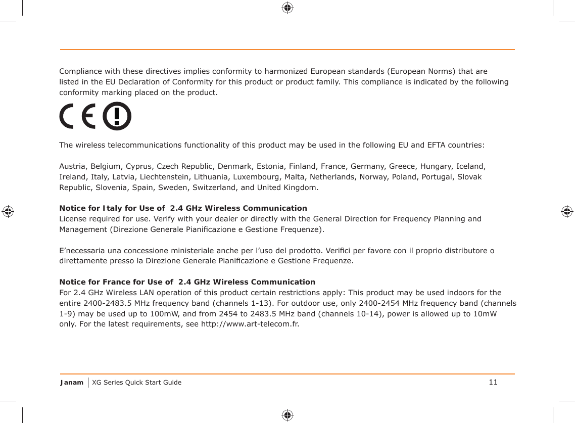 Janam XG Series Quick Start Guide 11Compliance with these directives implies conformity to harmonized European standards (European Norms) that are listed in the EU Declaration of Conformity for this product or product family. This compliance is indicated by the following conformity marking placed on the product.The wireless telecommunications functionality of this product may be used in the following EU and EFTA countries:Austria, Belgium, Cyprus, Czech Republic, Denmark, Estonia, Finland, France, Germany, Greece, Hungary, Iceland, Ireland, Italy, Latvia, Liechtenstein, Lithuania, Luxembourg, Malta, Netherlands, Norway, Poland, Portugal, Slovak Republic, Slovenia, Spain, Sweden, Switzerland, and United Kingdom.Notice for Italy for Use of  2.4 GHz Wireless CommunicationLicense required for use. Verify with your dealer or directly with the General Direction for Frequency Planning and Management (Direzione Generale Pianiﬁ cazione e Gestione Frequenze).E’necessaria una concessione ministeriale anche per l’uso del prodotto. Veriﬁ ci per favore con il proprio distributore o direttamente presso la Direzione Generale Pianiﬁ cazione e Gestione Frequenze.Notice for France for Use of  2.4 GHz Wireless CommunicationFor 2.4 GHz Wireless LAN operation of this product certain restrictions apply: This product may be used indoors for the entire 2400-2483.5 MHz frequency band (channels 1-13). For outdoor use, only 2400-2454 MHz frequency band (channels 1-9) may be used up to 100mW, and from 2454 to 2483.5 MHz band (channels 10-14), power is allowed up to 10mW only. For the latest requirements, see http://www.art-telecom.fr.