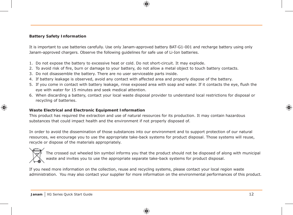 Janam XG Series Quick Start GuideBattery Safety InformationIt is important to use batteries carefully. Use only Janam-approved battery BAT-G1-001 and recharge battery using only Janam-approved chargers. Observe the following guidelines for safe use of Li-Ion batteries.1.  Do not expose the battery to excessive heat or cold. Do not short-circuit. It may explode.2.  To avoid risk of ﬁ re, burn or damage to your battery, do not allow a metal object to touch battery contacts.3.  Do not disassemble the battery. There are no user serviceable parts inside.4.  If battery leakage is observed, avoid any contact with affected area and properly dispose of the battery.5.  If you come in contact with battery leakage, rinse exposed area with soap and water. If it contacts the eye, ﬂ ush the eye with water for 15 minutes and seek medical attention.6.  When discarding a battery, contact your local waste disposal provider to understand local restrictions for disposal or recycling of batteries.Waste Electrical and Electronic Equipment InformationThis product has required the extraction and use of natural resources for its production. It may contain hazardous substances that could impact health and the environment if not properly disposed of.In order to avoid the dissemination of those substances into our environment and to support protection of our natural resources, we encourage you to use the appropriate take-back systems for product disposal. Those systems will reuse, recycle or dispose of the materials appropriately.The crossed out wheeled bin symbol informs you that the product should not be disposed of along with municipal waste and invites you to use the appropriate separate take-back systems for product disposal.If you need more information on the collection, reuse and recycling systems, please contact your local region waste administration.  You may also contact your supplier for more information on the environmental performances of this product.12