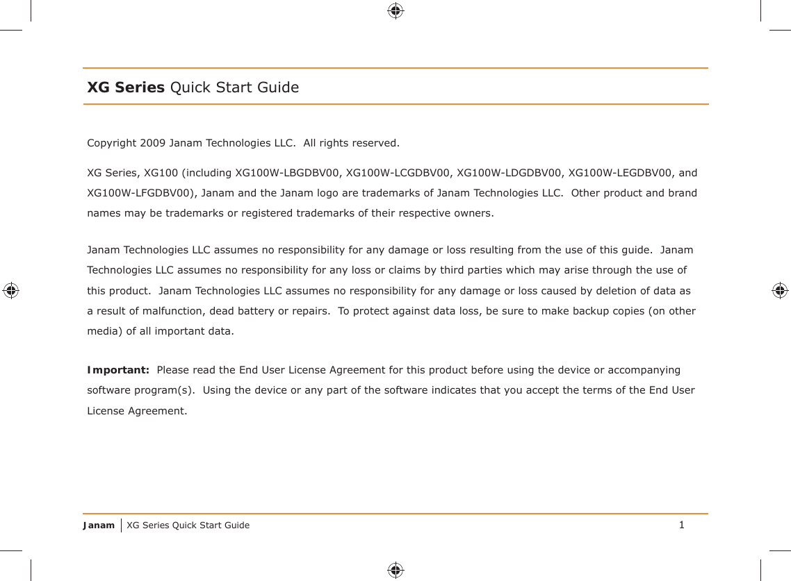 Janam XG Series Quick Start GuideCopyright 2009 Janam Technologies LLC.  All rights reserved.XG Series Quick Start GuideJanam Technologies LLC assumes no responsibility for any damage or loss resulting from the use of this guide.  Janam Technologies LLC assumes no responsibility for any loss or claims by third parties which may arise through the use of this product.  Janam Technologies LLC assumes no responsibility for any damage or loss caused by deletion of data as a result of malfunction, dead battery or repairs.  To protect against data loss, be sure to make backup copies (on other media) of all important data.Important:  Please read the End User License Agreement for this product before using the device or accompanying software program(s).  Using the device or any part of the software indicates that you accept the terms of the End User License Agreement.XG Series, XG100 (including XG100W-LBGDBV00, XG100W-LCGDBV00, XG100W-LDGDBV00, XG100W-LEGDBV00, and XG100W-LFGDBV00), Janam and the Janam logo are trademarks of Janam Technologies LLC.  Other product and brand names may be trademarks or registered trademarks of their respective owners.1