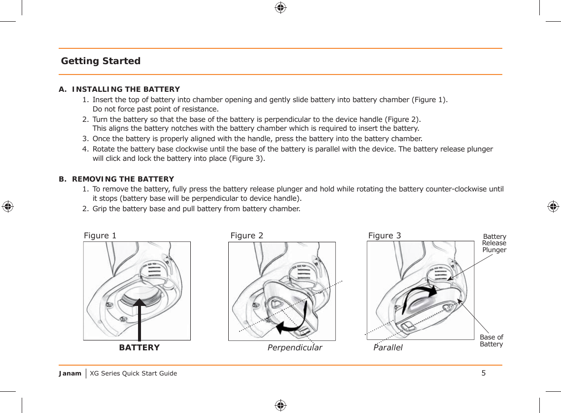 Janam XG Series Quick Start GuideGetting StartedA.  INSTALLING THE BATTERY1.  Insert the top of battery into chamber opening and gently slide battery into battery chamber (Figure 1).    Do not force past point of resistance.2.  Turn the battery so that the base of the battery is perpendicular to the device handle (Figure 2).    This aligns the battery notches with the battery chamber which is required to insert the battery.3.  Once the battery is properly aligned with the handle, press the battery into the battery chamber.4.  Rotate the battery base clockwise until the base of the battery is parallel with the device. The battery release plunger will click and lock the battery into place (Figure 3).B.  REMOVING THE BATTERY1.  To remove the battery, fully press the battery release plunger and hold while rotating the battery counter-clockwise until it stops (battery base will be perpendicular to device handle). 2.  Grip the battery base and pull battery from battery chamber.5BATTERYFigure 1PerpendicularFigure 2 Battery Release PlungerParallelFigure 3Base of Battery