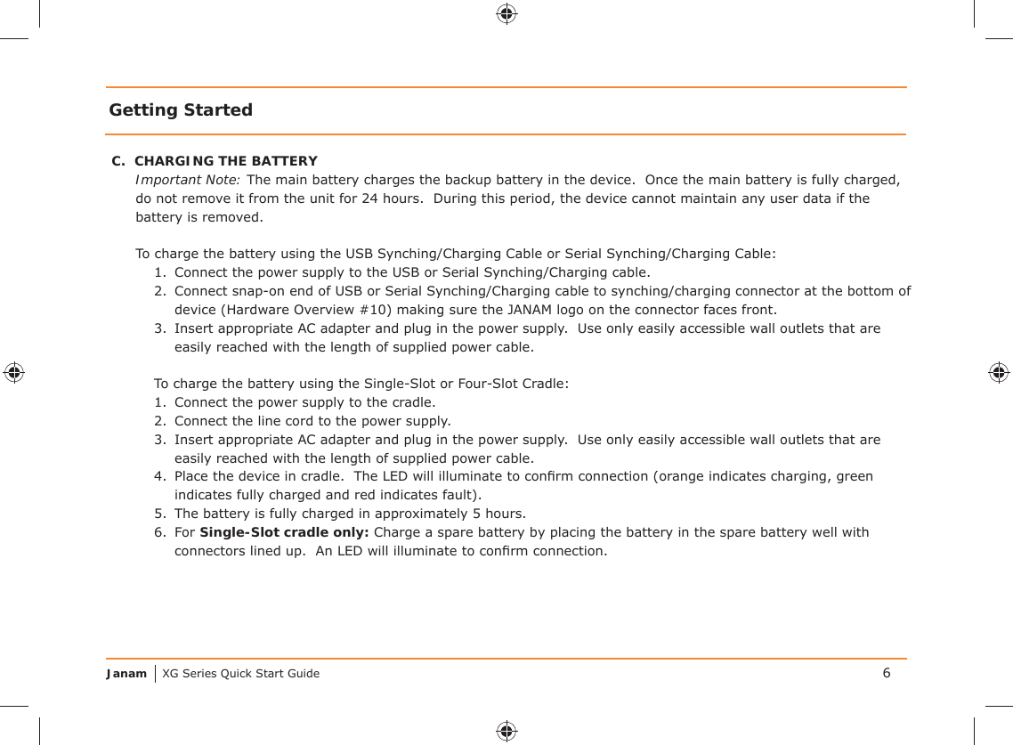 Janam XG Series Quick Start GuideGetting StartedC.  CHARGING THE BATTERYImportant Note: The main battery charges the backup battery in the device.  Once the main battery is fully charged, do not remove it from the unit for 24 hours.  During this period, the device cannot maintain any user data if the battery is removed.To charge the battery using the USB Synching/Charging Cable or Serial Synching/Charging Cable:1.  Connect the power supply to the USB or Serial Synching/Charging cable.2.  Connect snap-on end of USB or Serial Synching/Charging cable to synching/charging connector at the bottom of device (Hardware Overview #10) making sure the JANAM logo on the connector faces front.3.  Insert appropriate AC adapter and plug in the power supply.  Use only easily accessible wall outlets that are easily reached with the length of supplied power cable.To charge the battery using the Single-Slot or Four-Slot Cradle:1.  Connect the power supply to the cradle.2.  Connect the line cord to the power supply.3.  Insert appropriate AC adapter and plug in the power supply.  Use only easily accessible wall outlets that are easily reached with the length of supplied power cable.4.  Place the device in cradle.  The LED will illuminate to conﬁ rm connection (orange indicates charging, green indicates fully charged and red indicates fault).5.  The battery is fully charged in approximately 5 hours.6. For Single-Slot cradle only: Charge a spare battery by placing the battery in the spare battery well with connectors lined up.  An LED will illuminate to conﬁ rm connection.6