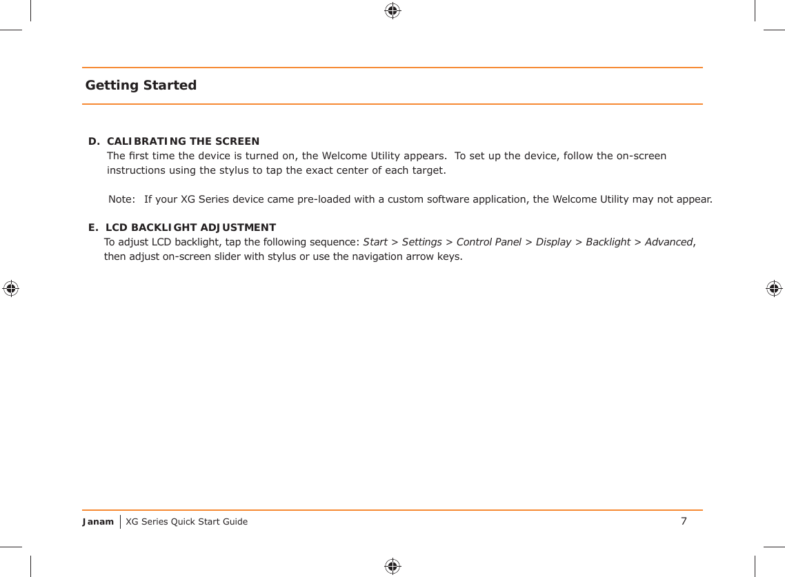 Janam XG Series Quick Start GuideD.  CALIBRATING THE SCREENThe ﬁ rst time the device is turned on, the Welcome Utility appears.  To set up the device, follow the on-screen instructions using the stylus to tap the exact center of each target.Note:  If your XG Series device came pre-loaded with a custom software application, the Welcome Utility may not appear.E.  LCD BACKLIGHT ADJUSTMENTTo adjust LCD backlight, tap the following sequence: Start &gt; Settings &gt; Control Panel &gt; Display &gt; Backlight &gt; Advanced, then adjust on-screen slider with stylus or use the navigation arrow keys. Getting Started7