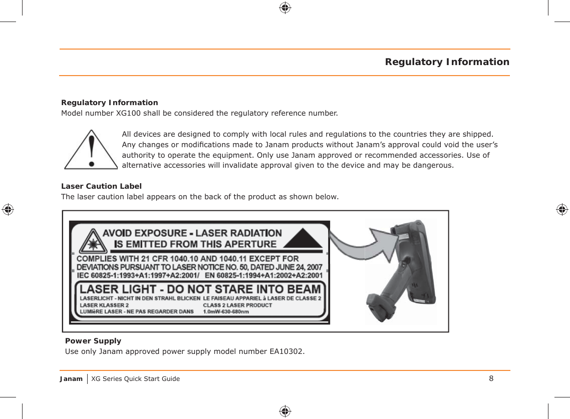 Janam XG Series Quick Start Guide 8Regulatory InformationRegulatory InformationModel number XG100 shall be considered the regulatory reference number.All devices are designed to comply with local rules and regulations to the countries they are shipped. Any changes or modiﬁ cations made to Janam products without Janam’s approval could void the user’s authority to operate the equipment. Only use Janam approved or recommended accessories. Use of alternative accessories will invalidate approval given to the device and may be dangerous.Laser Caution LabelThe laser caution label appears on the back of the product as shown below.Power SupplyUse only Janam approved power supply model number EA10302.