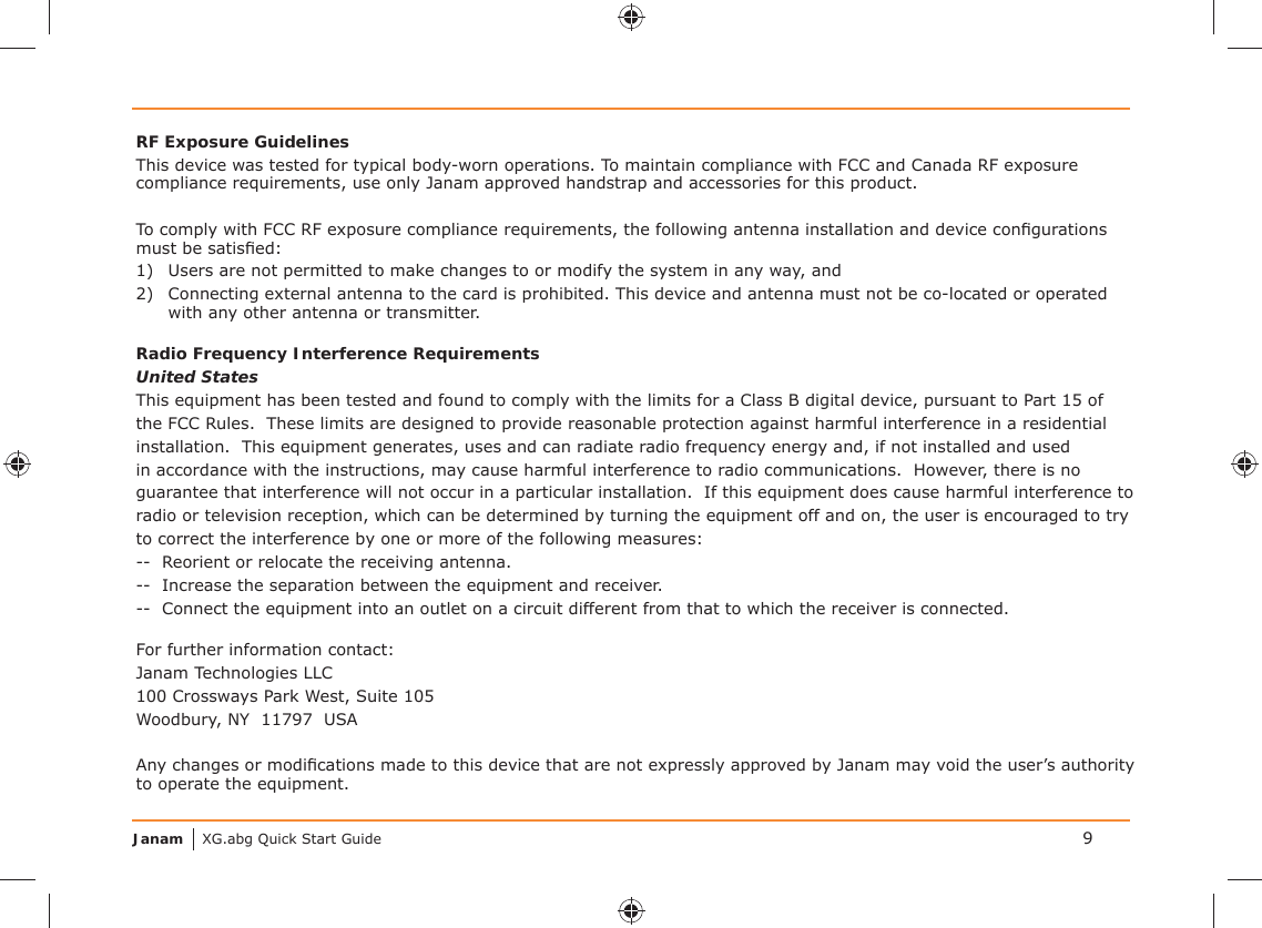 Janam XG.abg Quick Start Guide 9RF Exposure GuidelinesThis device was tested for typical body-worn operations. To maintain compliance with FCC and Canada RF exposure compliance requirements, use only Janam approved handstrap and accessories for this product. To comply with FCC RF exposure compliance requirements, the following antenna installation and device conﬁ gurations must be satisﬁ ed:1)  Users are not permitted to make changes to or modify the system in any way, and2)  Connecting external antenna to the card is prohibited. This device and antenna must not be co-located or operated with any other antenna or transmitter.Radio Frequency Interference RequirementsUnited StatesThis equipment has been tested and found to comply with the limits for a Class B digital device, pursuant to Part 15 of the FCC Rules.  These limits are designed to provide reasonable protection against harmful interference in a residential installation.  This equipment generates, uses and can radiate radio frequency energy and, if not installed and used in accordance with the instructions, may cause harmful interference to radio communications.  However, there is no guarantee that interference will not occur in a particular installation.  If this equipment does cause harmful interference to radio or television reception, which can be determined by turning the equipment off and on, the user is encouraged to try to correct the interference by one or more of the following measures:--  Reorient or relocate the receiving antenna.--  Increase the separation between the equipment and receiver.--  Connect the equipment into an outlet on a circuit different from that to which the receiver is connected.For further information contact:Janam Technologies LLC100 Crossways Park West, Suite 105Woodbury, NY  11797  USAAny changes or modiﬁ cations made to this device that are not expressly approved by Janam may void the user’s authority to operate the equipment.