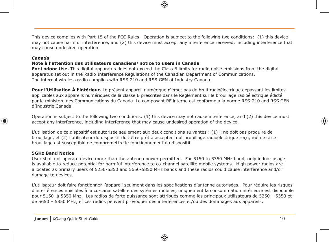 Janam XG.abg Quick Start GuideThis device complies with Part 15 of the FCC Rules.  Operation is subject to the following two conditions:  (1) this device may not cause harmful interference, and (2) this device must accept any interference received, including interference that may cause undesired operation. CanadaNote à l’attention des utilisateurs canadiens/notice to users in CanadaFor Indoor Use. This digital apparatus does not exceed the Class B limits for radio noise emissions from the digital apparatus set out in the Radio Interference Regulations of the Canadian Department of Communications.  The internal wireless radio complies with RSS 210 and RSS GEN of Industry Canada.Pour l’Utilisation À l’intérieur. Le présent appareil numérique n‘émet pas de bruit radioélectrique dépassant les limites applicables aux appareils numériques de la classe B prescrites dans le Règlement sur le brouillage radioélectrique édicté par le ministère des Communications du Canada. Le composant RF interne est conforme a la norme RSS-210 and RSS GEN d’Industrie Canada.Operation is subject to the following two conditions: (1) this device may not cause interference, and (2) this device must accept any interference, including interference that may cause undesired operation of the device.L’utilisation de ce dispositif est autorisée seulement aux deux conditions suivantes : (1) il ne doit pas produire de brouillage, et (2) l’utilisateur du dispositif doit être prêt à accepter tout brouillage radioélectrique reçu, même si ce brouillage est susceptible de compromettre le fonctionnement du dispositif.5GHz Band NoticeUser shall not operate device more than the antenna power permitted.  For 5150 to 5350 MHz band, only indoor usage is available to reduce potential for harmful interference to co-channel satellite mobile systems.  High power radios are allocated as primary users of 5250-5350 and 5650-5850 MHz bands and these radios could cause interference and/or damage to devices.L’utilisateur doit faire fonctionner l’appareil seulment dans les speciﬁ cations d’antenne autorisées.  Pour réduire les risques d’interférences nuisibles à la co-canal satellite des sytèmes mobiles, uniquement la consommation intérieure est disponible pour 5150  à 5350 Mhz.  Les radios de forte puissance sont attribués comme les principaux utilisateurs de 5250 – 5350 et de 5650 – 5850 MHz, et ces radios peuvent provoquer des interférences et/ou des dommages aux appareils.10