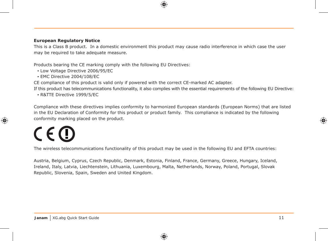 Janam XG.abg Quick Start Guide 11European Regulatory NoticeThis is a Class B product.  In a domestic environment this product may cause radio interference in which case the user may be required to take adequate measure.Products bearing the CE marking comply with the following EU Directives:▪ Low Voltage Directive 2006/95/EC▪ EMC Directive 2004/108/ECCE compliance of this product is valid only if powered with the correct CE-marked AC adapter.If this product has telecommunications functionality, it also complies with the essential requirements of the following EU Directive:▪ R&amp;TTE Directive 1999/5/ECCompliance with these directives implies conformity to harmonized European standards (European Norms) that are listed in the EU Declaration of Conformity for this product or product family.  This compliance is indicated by the following conformity marking placed on the product.The wireless telecommunications functionality of this product may be used in the following EU and EFTA countries:Austria, Belgium, Cyprus, Czech Republic, Denmark, Estonia, Finland, France, Germany, Greece, Hungary, Iceland, Ireland, Italy, Latvia, Liechtenstein, Lithuania, Luxembourg, Malta, Netherlands, Norway, Poland, Portugal, Slovak Republic, Slovenia, Spain, Sweden and United Kingdom.