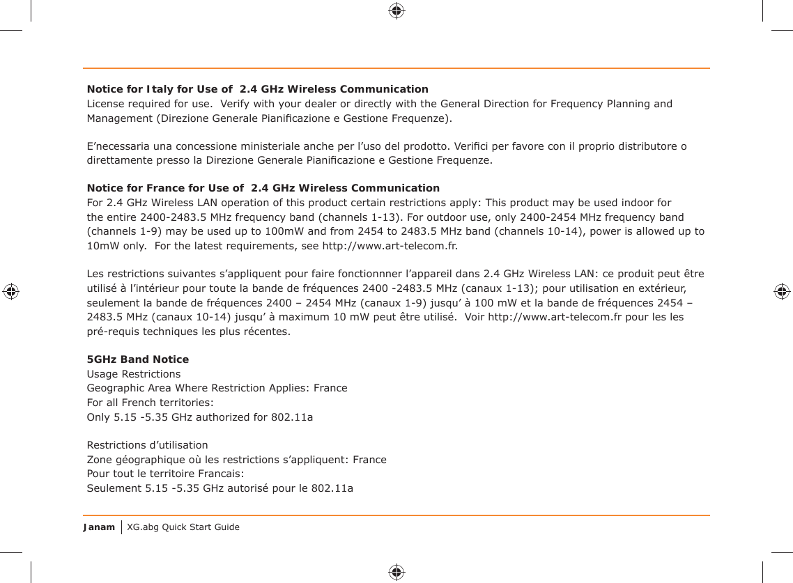 Janam XG.abg Quick Start GuideNotice for Italy for Use of  2.4 GHz Wireless CommunicationLicense required for use.  Verify with your dealer or directly with the General Direction for Frequency Planning and Management (Direzione Generale Pianiﬁ cazione e Gestione Frequenze).E’necessaria una concessione ministeriale anche per l’uso del prodotto. Veriﬁ ci per favore con il proprio distributore o direttamente presso la Direzione Generale Pianiﬁ cazione e Gestione Frequenze.Notice for France for Use of  2.4 GHz Wireless CommunicationFor 2.4 GHz Wireless LAN operation of this product certain restrictions apply: This product may be used indoor for the entire 2400-2483.5 MHz frequency band (channels 1-13). For outdoor use, only 2400-2454 MHz frequency band (channels 1-9) may be used up to 100mW and from 2454 to 2483.5 MHz band (channels 10-14), power is allowed up to 10mW only.  For the latest requirements, see http://www.art-telecom.fr.Les restrictions suivantes s’appliquent pour faire fonctionnner l’appareil dans 2.4 GHz Wireless LAN: ce produit peut être utilisé à l’intérieur pour toute la bande de fréquences 2400 -2483.5 MHz (canaux 1-13); pour utilisation en extérieur, seulement la bande de fréquences 2400 – 2454 MHz (canaux 1-9) jusqu’ à 100 mW et la bande de fréquences 2454 – 2483.5 MHz (canaux 10-14) jusqu’ à maximum 10 mW peut être utilisé.  Voir http://www.art-telecom.fr pour les les pré-requis techniques les plus récentes.5GHz Band NoticeUsage Restrictions Geographic Area Where Restriction Applies: FranceFor all French territories: Only 5.15 -5.35 GHz authorized for 802.11a Restrictions d’utilisation Zone géographique où les restrictions s’appliquent: FrancePour tout le territoire Francais: Seulement 5.15 -5.35 GHz autorisé pour le 802.11a