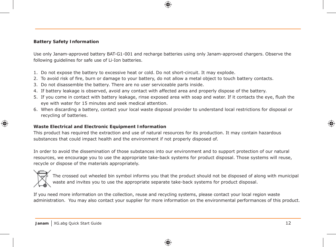 Janam XG.abg Quick Start GuideBattery Safety InformationUse only Janam-approved battery BAT-G1-001 and recharge batteries using only Janam-approved chargers. Observe the following guidelines for safe use of Li-Ion batteries.1.  Do not expose the battery to excessive heat or cold. Do not short-circuit. It may explode.2.  To avoid risk of ﬁ re, burn or damage to your battery, do not allow a metal object to touch battery contacts.3.  Do not disassemble the battery. There are no user serviceable parts inside.4.  If battery leakage is observed, avoid any contact with affected area and properly dispose of the battery.5.  If you come in contact with battery leakage, rinse exposed area with soap and water. If it contacts the eye, ﬂ ush the eye with water for 15 minutes and seek medical attention.6.  When discarding a battery, contact your local waste disposal provider to understand local restrictions for disposal or recycling of batteries.Waste Electrical and Electronic Equipment InformationThis product has required the extraction and use of natural resources for its production. It may contain hazardous substances that could impact health and the environment if not properly disposed of.In order to avoid the dissemination of those substances into our environment and to support protection of our natural resources, we encourage you to use the appropriate take-back systems for product disposal. Those systems will reuse, recycle or dispose of the materials appropriately.The crossed out wheeled bin symbol informs you that the product should not be disposed of along with municipal waste and invites you to use the appropriate separate take-back systems for product disposal.If you need more information on the collection, reuse and recycling systems, please contact your local region waste administration.  You may also contact your supplier for more information on the environmental performances of this product.12