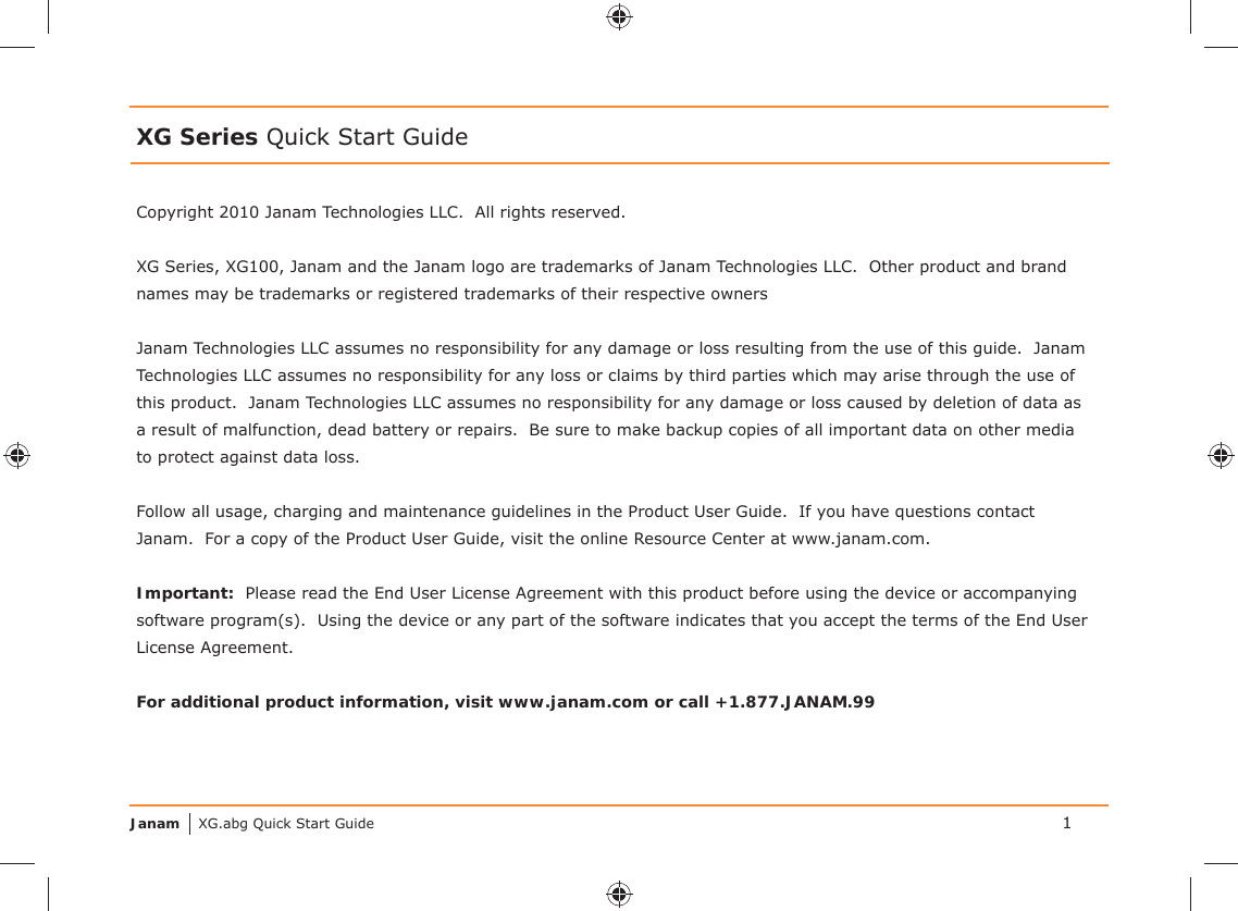 Janam XG.abg Quick Start GuideXG Series Quick Start GuideCopyright 2010 Janam Technologies LLC.  All rights reserved. XG Series, XG100, Janam and the Janam logo are trademarks of Janam Technologies LLC.  Other product and brand names may be trademarks or registered trademarks of their respective ownersJanam Technologies LLC assumes no responsibility for any damage or loss resulting from the use of this guide.  Janam Technologies LLC assumes no responsibility for any loss or claims by third parties which may arise through the use of this product.  Janam Technologies LLC assumes no responsibility for any damage or loss caused by deletion of data as a result of malfunction, dead battery or repairs.  Be sure to make backup copies of all important data on other media to protect against data loss.Follow all usage, charging and maintenance guidelines in the Product User Guide.  If you have questions contact Janam.  For a copy of the Product User Guide, visit the online Resource Center at www.janam.com.Important:  Please read the End User License Agreement with this product before using the device or accompanying software program(s).  Using the device or any part of the software indicates that you accept the terms of the End User License Agreement.For additional product information, visit www.janam.com or call +1.877.JANAM.991