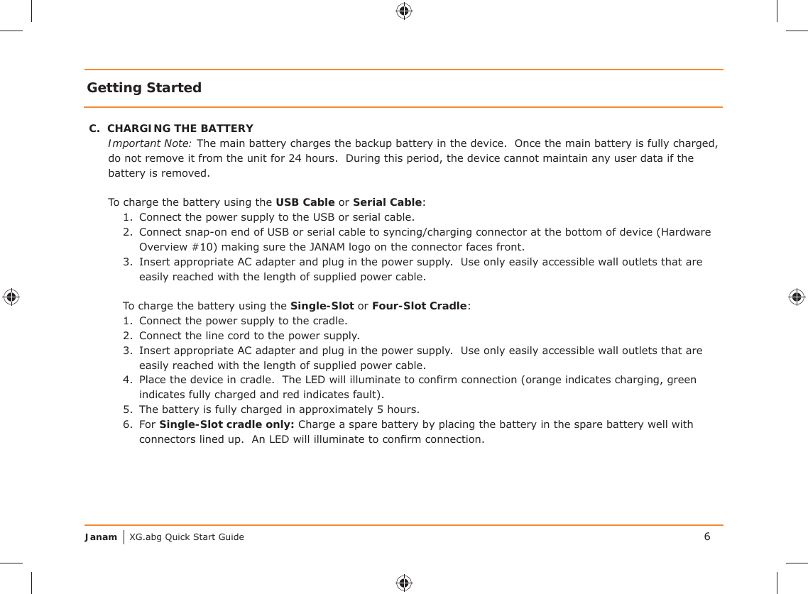 Janam XG.abg Quick Start GuideGetting StartedC.  CHARGING THE BATTERYImportant Note: The main battery charges the backup battery in the device.  Once the main battery is fully charged, do not remove it from the unit for 24 hours.  During this period, the device cannot maintain any user data if the battery is removed.To charge the battery using the USB Cable or Serial Cable:1.  Connect the power supply to the USB or serial cable.2.  Connect snap-on end of USB or serial cable to syncing/charging connector at the bottom of device (Hardware Overview #10) making sure the JANAM logo on the connector faces front.3.  Insert appropriate AC adapter and plug in the power supply.  Use only easily accessible wall outlets that are easily reached with the length of supplied power cable.To charge the battery using the Single-Slot or Four-Slot Cradle:1.  Connect the power supply to the cradle.2.  Connect the line cord to the power supply.3.  Insert appropriate AC adapter and plug in the power supply.  Use only easily accessible wall outlets that are easily reached with the length of supplied power cable.4.  Place the device in cradle.  The LED will illuminate to conﬁ rm connection (orange indicates charging, green indicates fully charged and red indicates fault).5.  The battery is fully charged in approximately 5 hours.6. For Single-Slot cradle only: Charge a spare battery by placing the battery in the spare battery well with connectors lined up.  An LED will illuminate to conﬁ rm connection.6