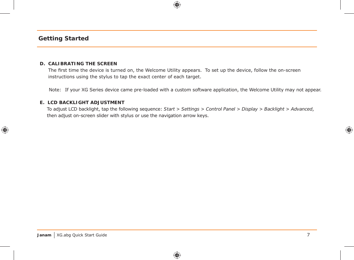 Janam XG.abg Quick Start GuideD.  CALIBRATING THE SCREENThe ﬁ rst time the device is turned on, the Welcome Utility appears.  To set up the device, follow the on-screen instructions using the stylus to tap the exact center of each target.Note:  If your XG Series device came pre-loaded with a custom software application, the Welcome Utility may not appear.E.  LCD BACKLIGHT ADJUSTMENTTo adjust LCD backlight, tap the following sequence: Start &gt; Settings &gt; Control Panel &gt; Display &gt; Backlight &gt; Advanced, then adjust on-screen slider with stylus or use the navigation arrow keys. Getting Started7
