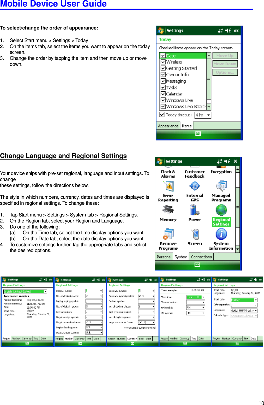 Mobile Device User Guide                                                                                                                                                                                                                                                                                                                                                                                                                                                                                                                                         10  To select/change the order of appearance:    1.  Select Start menu &gt; Settings &gt; Today 2.  On the items tab, select the items you want to appear on the today     screen. 3.  Change the order by tapping the item and then move up or move   down.        Change Language and Regional Settings Your device ships with pre-set regional, language and input settings. To change   these settings, follow the directions below.    The style in which numbers, currency, dates and times are displayed is   specified in regional settings. To change these:    1.  Tap Start menu &gt; Settings &gt; System tab &gt; Regional Settings. 2.  On the Region tab, select your Region and Language. 3.  Do one of the following: (a)  On the Time tab, select the time display options you want. (b)  On the Date tab, select the date display options you want. 4.  To customize settings further, tap the appropriate tabs and select the desired options.    