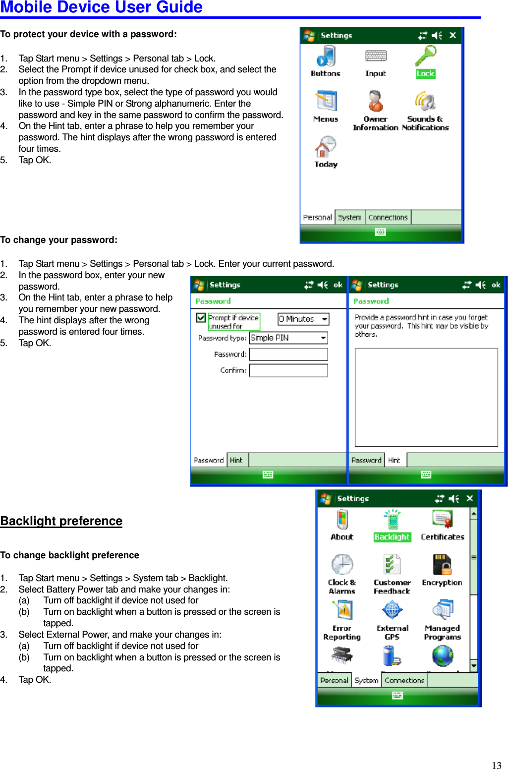 Mobile Device User Guide                                                                                                                                                                                                                                                                                                                                                                                                                                                                                                                                         13 To protect your device with a password:  1.  Tap Start menu &gt; Settings &gt; Personal tab &gt; Lock.   2.  Select the Prompt if device unused for check box, and select the option from the dropdown menu.   3.  In the password type box, select the type of password you would like to use - Simple PIN or Strong alphanumeric. Enter the password and key in the same password to confirm the password.   4.  On the Hint tab, enter a phrase to help you remember your password. The hint displays after the wrong password is entered four times.   5.  Tap OK.         To change your password:  1.  Tap Start menu &gt; Settings &gt; Personal tab &gt; Lock. Enter your current password.   2.  In the password box, enter your new       password.   3.  On the Hint tab, enter a phrase to help you remember your new password.   4.  The hint displays after the wrong password is entered four times.   5.  Tap OK.         Backlight preference To change backlight preference  1.  Tap Start menu &gt; Settings &gt; System tab &gt; Backlight. 2.  Select Battery Power tab and make your changes in:   (a)  Turn off backlight if device not used for   (b)  Turn on backlight when a button is pressed or the screen is tapped.   3.  Select External Power, and make your changes in:   (a)  Turn off backlight if device not used for   (b)  Turn on backlight when a button is pressed or the screen is tapped.   4.  Tap OK.    