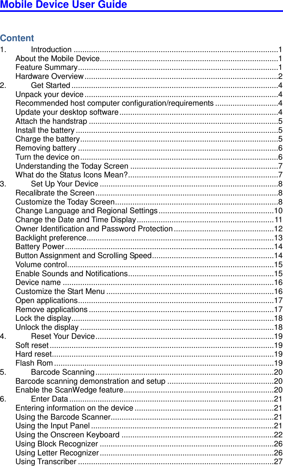Mobile Device User Guide                                                                                                                                                                                                                                                                                                                                                                                                                                                                                                                                        Content 1.  Introduction ..............................................................................................1 About the Mobile Device ..................................................................................1 Feature Summary ............................................................................................1 Hardware Overview .........................................................................................2 2.  Get Started ...............................................................................................4 Unpack your device .........................................................................................4 Recommended host computer configuration/requirements .............................4 Update your desktop software .........................................................................4 Attach the handstrap .......................................................................................5 Install the battery .............................................................................................5 Charge the battery ...........................................................................................5 Removing battery ............................................................................................6 Turn the device on ...........................................................................................6 Understanding the Today Screen ....................................................................7 What do the Status Icons Mean? .....................................................................7 3.  Set Up Your Device ..................................................................................8 Recalibrate the Screen ....................................................................................8 Customize the Today Screen ...........................................................................8 Change Language and Regional Settings ..................................................... 10 Change the Date and Time Display ............................................................... 11 Owner Identification and Password Protection .............................................. 12 Backlight preference ...................................................................................... 13 Battery Power ................................................................................................ 14 Button Assignment and Scrolling Speed ........................................................ 14 Volume control ............................................................................................... 15 Enable Sounds and Notifications ................................................................... 15 Device name ................................................................................................. 16 Customize the Start Menu ............................................................................. 16 Open applications .......................................................................................... 17 Remove applications ..................................................................................... 17 Lock the display ............................................................................................. 18 Unlock the display ......................................................................................... 18 4.  Reset Your Device .................................................................................. 19 Soft reset ....................................................................................................... 19 Hard reset ...................................................................................................... 19 Flash Rom ..................................................................................................... 19 5.  Barcode Scanning .................................................................................. 20 Barcode scanning demonstration and setup ................................................. 20 Enable the ScanWedge feature ..................................................................... 20 6.  Enter Data .............................................................................................. 21 Entering information on the device ................................................................ 21 Using the Barcode Scanner ........................................................................... 21 Using the Input Panel .................................................................................... 21 Using the Onscreen Keyboard ...................................................................... 22 Using Block Recognizer ................................................................................ 26 Using Letter Recognizer ................................................................................ 26 Using Transcriber .......................................................................................... 27 