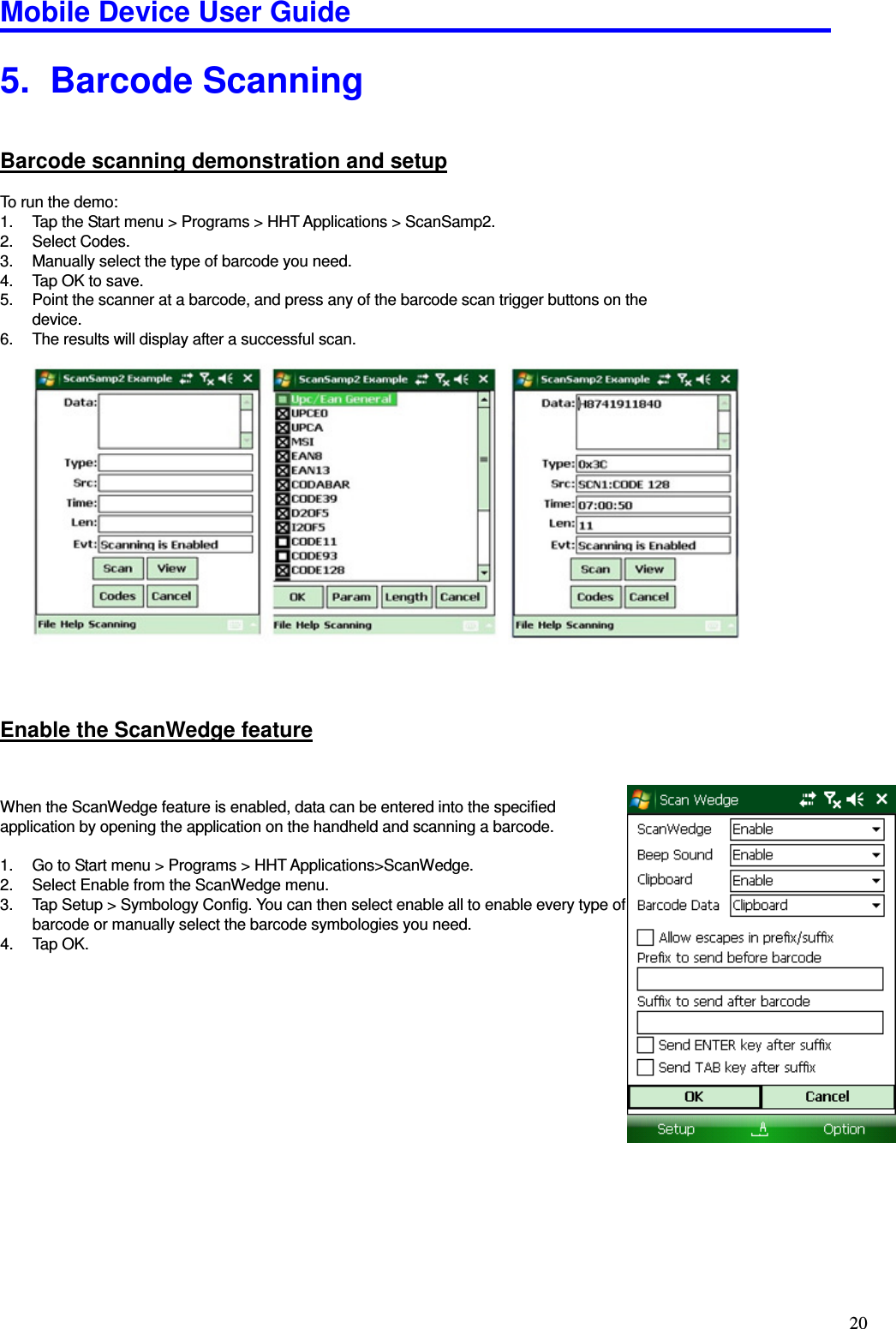 Mobile Device User Guide                                                                                                                                                                                                                                                                                                                                                                                                                                                                                                                                         20 5.   Barcode Scanning Barcode scanning demonstration and setup To run the demo: 1.  Tap the Start menu &gt; Programs &gt; HHT Applications &gt; ScanSamp2. 2.  Select Codes. 3.  Manually select the type of barcode you need.   4.  Tap OK to save.   5.  Point the scanner at a barcode, and press any of the barcode scan trigger buttons on the device.   6.  The results will display after a successful scan.                  Enable the ScanWedge feature  When the ScanWedge feature is enabled, data can be entered into the specified application by opening the application on the handheld and scanning a barcode.    1.  Go to Start menu &gt; Programs &gt; HHT Applications&gt;ScanWedge.   2.  Select Enable from the ScanWedge menu.   3.  Tap Setup &gt; Symbology Config. You can then select enable all to enable every type of barcode or manually select the barcode symbologies you need.   4.  Tap OK.       