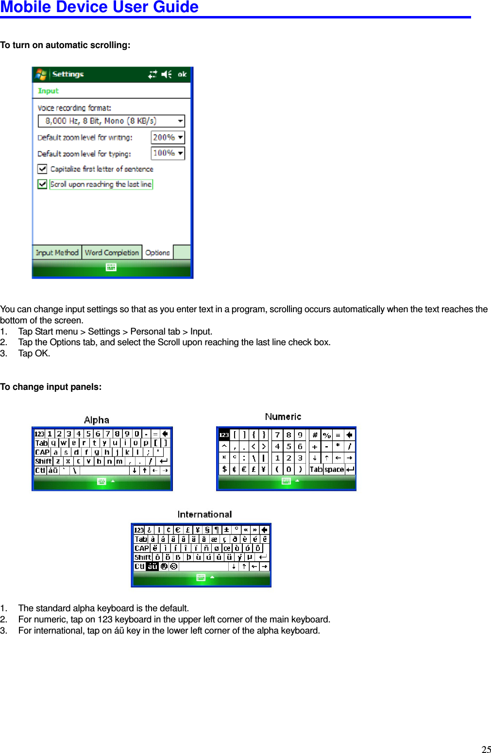 Mobile Device User Guide                                                                                                                                                                                                                                                                                                                                                                                                                                                                                                                                         25  To turn on automatic scrolling:                      You can change input settings so that as you enter text in a program, scrolling occurs automatically when the text reaches the bottom of the screen.   1.  Tap Start menu &gt; Settings &gt; Personal tab &gt; Input.   2.  Tap the Options tab, and select the Scroll upon reaching the last line check box.   3.  Tap OK.     To change input panels:                      1.  The standard alpha keyboard is the default.   2.  For numeric, tap on 123 keyboard in the upper left corner of the main keyboard.   3.  For international, tap on áü key in the lower left corner of the alpha keyboard.      
