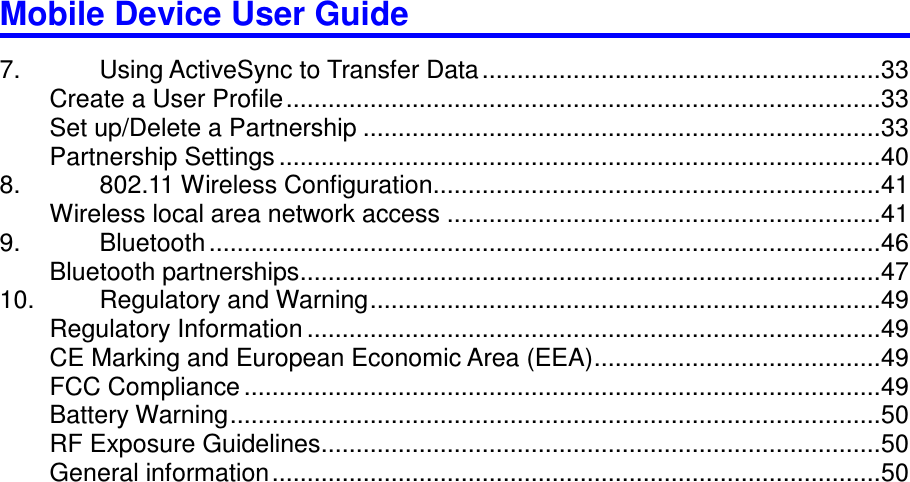 Mobile Device User Guide                                                                                                                                                                                                                                                                                                                                                                                                                                                                                                                                        7.  Using ActiveSync to Transfer Data ......................................................... 33 Create a User Profile ..................................................................................... 33 Set up/Delete a Partnership .......................................................................... 33 Partnership Settings ...................................................................................... 40 8.  802.11 Wireless Configuration ................................................................ 41 Wireless local area network access .............................................................. 41 9.  Bluetooth ................................................................................................ 46 Bluetooth partnerships ................................................................................... 47 10.  Regulatory and Warning ......................................................................... 49 Regulatory Information .................................................................................. 49 CE Marking and European Economic Area (EEA) ......................................... 49 FCC Compliance ........................................................................................... 49 Battery Warning ............................................................................................. 50 RF Exposure Guidelines ................................................................................ 50 General information ....................................................................................... 50   