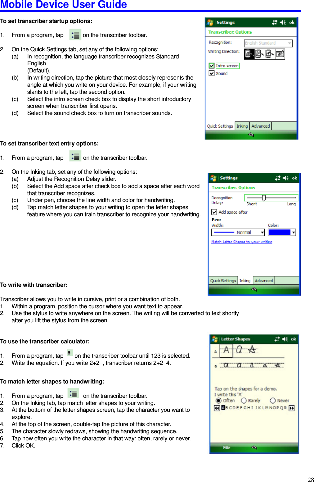 Mobile Device User Guide                                                                                                                                                                                                                                                                                                                                                                                                                                                                                                                                         28 To set transcriber startup options:    1.  From a program, tap              on the transcriber toolbar.    2.  On the Quick Settings tab, set any of the following options:   (a)  In recognition, the language transcriber recognizes Standard English       (Default).   (b)  In writing direction, tap the picture that most closely represents the angle at which you write on your device. For example, if your writing slants to the left, tap the second option.   (c)  Select the intro screen check box to display the short introductory screen when transcriber first opens.   (d)  Select the sound check box to turn on transcriber sounds.      To set transcriber text entry options:    1.  From a program, tap        on the transcriber toolbar.    2.  On the Inking tab, set any of the following options:   (a)  Adjust the Recognition Delay slider.   (b)  Select the Add space after check box to add a space after each word that transcriber recognizes.   (c)  Under pen, choose the line width and color for handwriting.   (d)  Tap match letter shapes to your writing to open the letter shapes feature where you can train transcriber to recognize your handwriting.            To write with transcriber:    Transcriber allows you to write in cursive, print or a combination of both.   1.  Within a program, position the cursor where you want text to appear.   2.  Use the stylus to write anywhere on the screen. The writing will be converted to text shortly     after you lift the stylus from the screen.     To use the transcriber calculator:    1.  From a program, tap        on the transcriber toolbar until 123 is selected.   2.  Write the equation. If you write 2+2=, transcriber returns 2+2=4.    To match letter shapes to handwriting:    1.  From a program, tap        on the transcriber toolbar. 2.  On the Inking tab, tap match letter shapes to your writing.   3.  At the bottom of the letter shapes screen, tap the character you want to explore.   4.  At the top of the screen, double-tap the picture of this character.   5.  The character slowly redraws, showing the handwriting sequence.   6.  Tap how often you write the character in that way: often, rarely or never.   7.  Click OK.   