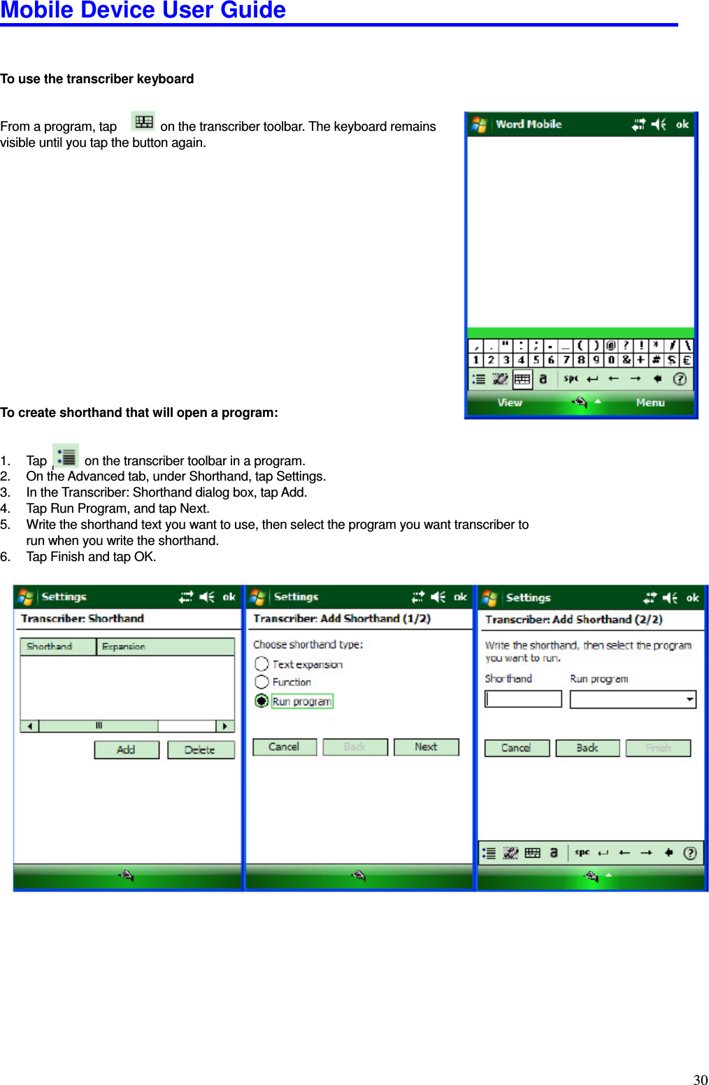 Mobile Device User Guide                                                                                                                                                                                                                                                                                                                                                                                                                                                                                                                                         30   To use the transcriber keyboard     From a program, tap              on the transcriber toolbar. The keyboard remains   visible until you tap the button again.                   To create shorthand that will open a program:     1.  Tap            on the transcriber toolbar in a program. 2.  On the Advanced tab, under Shorthand, tap Settings. 3.  In the Transcriber: Shorthand dialog box, tap Add.   4.  Tap Run Program, and tap Next.   5.  Write the shorthand text you want to use, then select the program you want transcriber to run when you write the shorthand.   6.  Tap Finish and tap OK.          