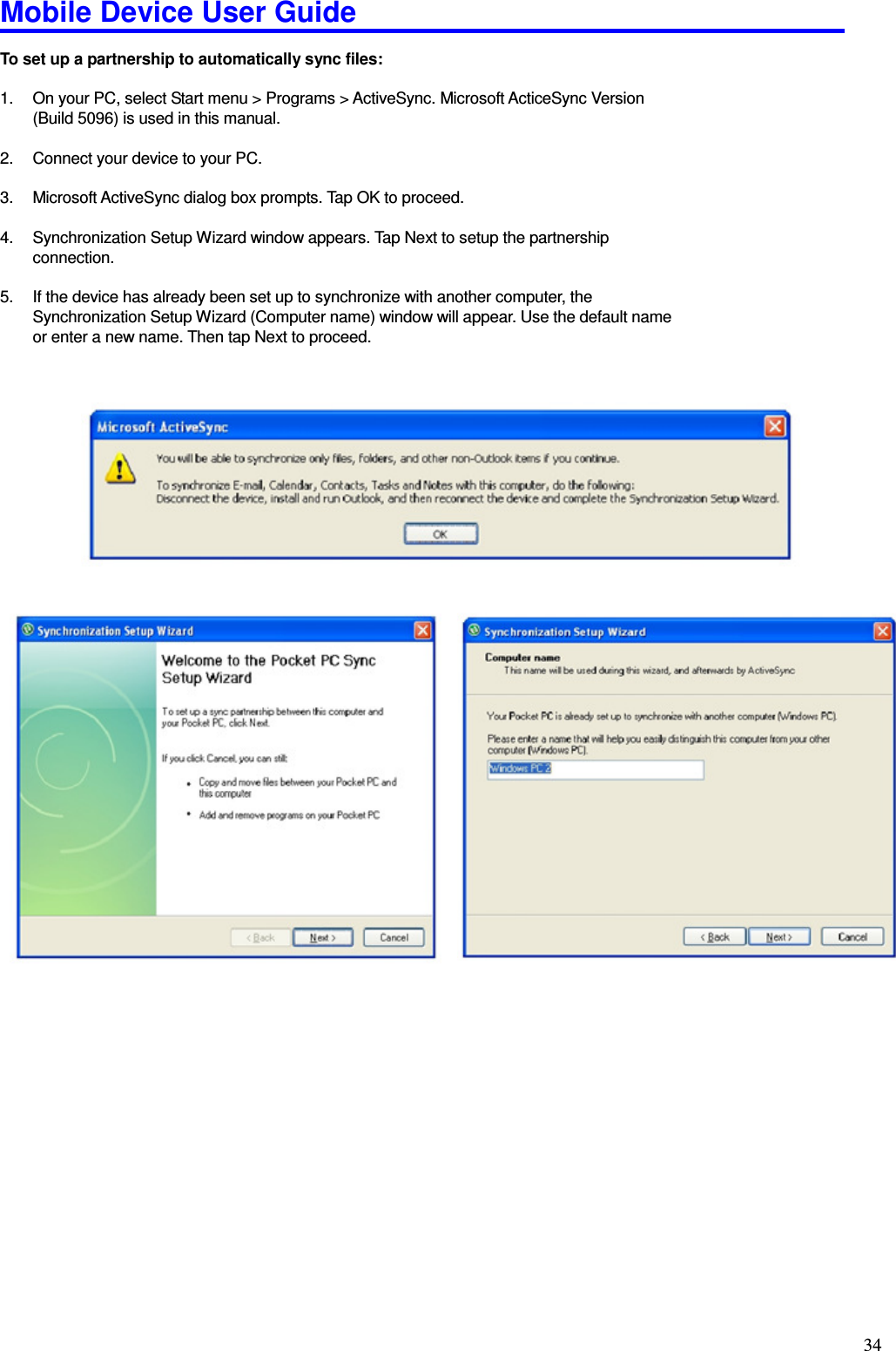 Mobile Device User Guide                                                                                                                                                                                                                                                                                                                                                                                                                                                                                                                                         34 To set up a partnership to automatically sync files:    1.  On your PC, select Start menu &gt; Programs &gt; ActiveSync. Microsoft ActiceSync Version (Build 5096) is used in this manual.  2.  Connect your device to your PC.    3.  Microsoft ActiveSync dialog box prompts. Tap OK to proceed.    4.  Synchronization Setup Wizard window appears. Tap Next to setup the partnership connection.  5.  If the device has already been set up to synchronize with another computer, the Synchronization Setup Wizard (Computer name) window will appear. Use the default name or enter a new name. Then tap Next to proceed.                                                 