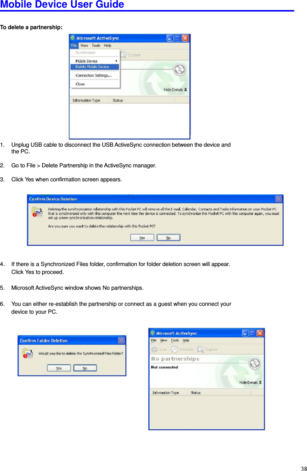 Mobile Device User Guide                                                                                                                                                                                                                                                                                                                                                                                                                                                                                                                                         38  To delete a partnership:                  1.  Unplug USB cable to disconnect the USB ActiveSync connection between the device and the PC.    2.  Go to File &gt; Delete Partnership in the ActiveSync manager.    3.  Click Yes when confirmation screen appears.            4.  If there is a Synchronized Files folder, confirmation for folder deletion screen will appear.   Click Yes to proceed.  5.  Microsoft ActiveSync window shows No partnerships.    6.  You can either re-establish the partnership or connect as a guest when you connect your device to your PC.                     