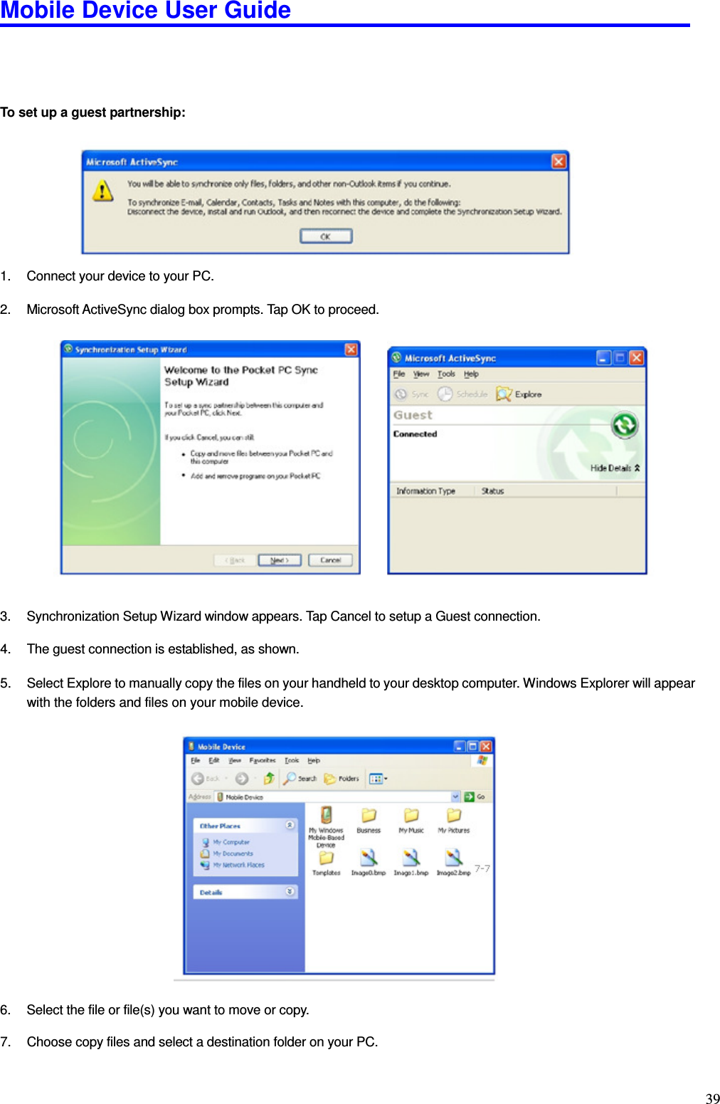 Mobile Device User Guide                                                                                                                                                                                                                                                                                                                                                                                                                                                                                                                                         39     To set up a guest partnership:          1.  Connect your device to your PC.    2.  Microsoft ActiveSync dialog box prompts. Tap OK to proceed.                   3.  Synchronization Setup Wizard window appears. Tap Cancel to setup a Guest connection.    4.  The guest connection is established, as shown.    5.  Select Explore to manually copy the files on your handheld to your desktop computer. Windows Explorer will appear with the folders and files on your mobile device.                     6.  Select the file or file(s) you want to move or copy.    7.  Choose copy files and select a destination folder on your PC.    