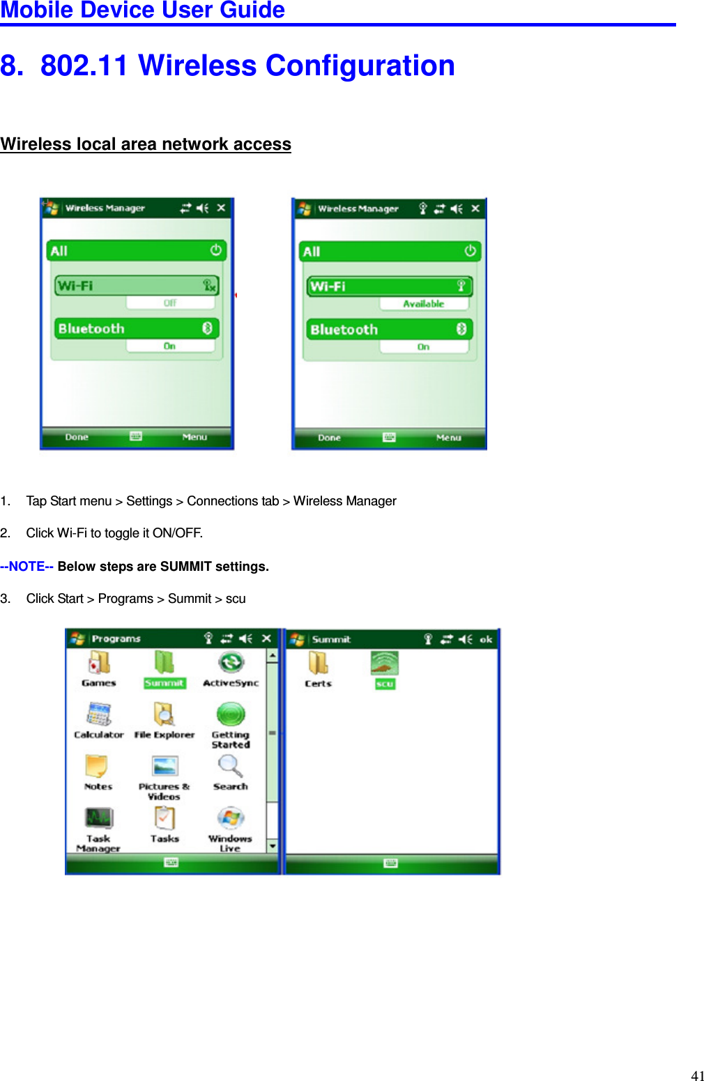 Mobile Device User Guide                                                                                                                                                                                                                                                                                                                                                                                                                                                                                                                                         41 8.   802.11 Wireless Configuration Wireless local area network access                  1.  Tap Start menu &gt; Settings &gt; Connections tab &gt; Wireless Manager    2.  Click Wi-Fi to toggle it ON/OFF.    --NOTE-- Below steps are SUMMIT settings.  3.  Click Start &gt; Programs &gt; Summit &gt; scu                             