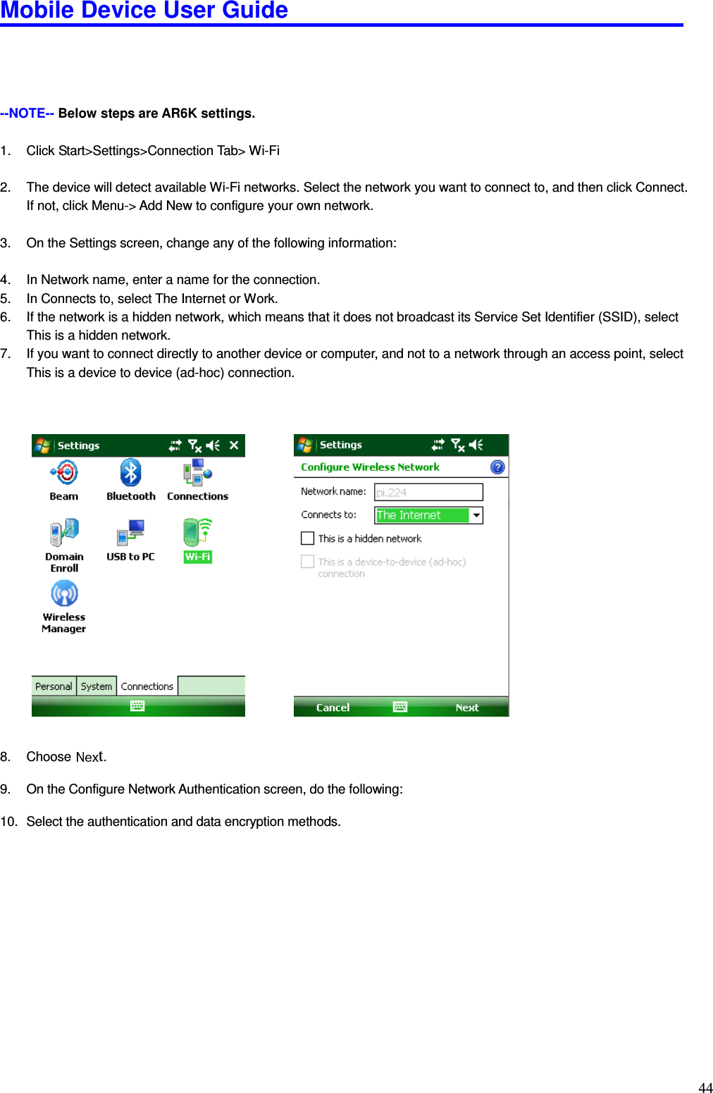 Mobile Device User Guide                                                                                                                                                                                                                                                                                                                                                                                                                                                                                                                                         44     --NOTE-- Below steps are AR6K settings.  1.  Click Start&gt;Settings&gt;Connection Tab&gt; Wi-Fi  2.  The device will detect available Wi-Fi networks. Select the network you want to connect to, and then click Connect. If not, click Menu-&gt; Add New to configure your own network.  3.  On the Settings screen, change any of the following information:  4.  In Network name, enter a name for the connection. 5.  In Connects to, select The Internet or Work. 6.  If the network is a hidden network, which means that it does not broadcast its Service Set Identifier (SSID), select This is a hidden network. 7.  If you want to connect directly to another device or computer, and not to a network through an access point, select This is a device to device (ad-hoc) connection.                        8.  Choose  t.  9.  On the Configure Network Authentication screen, do the following:  10.  Select the authentication and data encryption methods.              