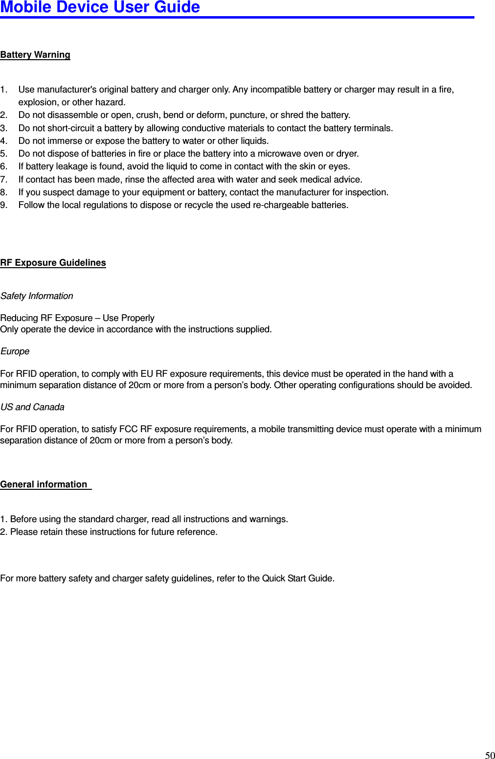 Mobile Device User Guide                                                                                                                                                                                                                                                                                                                                                                                                                                                                                                                                         50 Battery Warning 1.  Use manufacturer&apos;s original battery and charger only. Any incompatible battery or charger may result in a fire, explosion, or other hazard. 2.  Do not disassemble or open, crush, bend or deform, puncture, or shred the battery.   3.  Do not short-circuit a battery by allowing conductive materials to contact the battery terminals.   4.  Do not immerse or expose the battery to water or other liquids. 5.  Do not dispose of batteries in fire or place the battery into a microwave oven or dryer. 6.  If battery leakage is found, avoid the liquid to come in contact with the skin or eyes.   7.  If contact has been made, rinse the affected area with water and seek medical advice. 8.  If you suspect damage to your equipment or battery, contact the manufacturer for inspection. 9.  Follow the local regulations to dispose or recycle the used re-chargeable batteries.   RF Exposure Guidelines Safety Information  Reducing RF Exposure – Use Properly Only operate the device in accordance with the instructions supplied.  Europe  For RFID operation, to comply with EU RF exposure requirements, this device must be operated in the hand with a minimum separation distance of 20cm or more from a person’s body. Other operating configurations should be avoided.  US and Canada  For RFID operation, to satisfy FCC RF exposure requirements, a mobile transmitting device must operate with a minimum separation distance of 20cm or more from a person’s body.  General information   1. Before using the standard charger, read all instructions and warnings.   2. Please retain these instructions for future reference.    For more battery safety and charger safety guidelines, refer to the Quick Start Guide. 