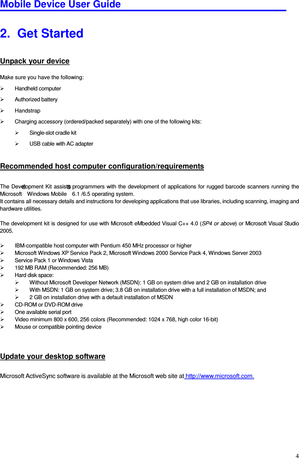 Mobile Device User Guide                                                                                                                                                                                                                                                                                                                                                                                                                                                                                                                                         42.   Get Started Unpack your device Make sure you have the following:     Handheld computer     Authorized battery   Handstrap   Charging accessory (ordered/packed separately) with one of the following kits:     Single-slot cradle kit     USB cable with AC adapter   Recommended host computer configuration/requirements The Development Kit assists programmers with the development of applications for rugged barcode scanners running the Microsoft® Windows Mobile® 6.1 /6.5 operating system.   It contains all necessary details and instructions for developing applications that use libraries, including scanning, imaging and hardware utilities.    The development kit is designed for use with Microsoft eMbedded Visual C++ 4.0 (SP4 or above) or Microsoft Visual Studio 2005.      IBM-compatible host computer with Pentium 450 MHz processor or higher     Microsoft Windows XP Service Pack 2, Microsoft Windows 2000 Service Pack 4, Windows Server 2003     Service Pack 1 or Windows Vista     192 MB RAM (Recommended: 256 MB)     Hard disk space:     Without Microsoft Developer Network (MSDN): 1 GB on system drive and 2 GB on installation drive    With MSDN: 1 GB on system drive; 3.8 GB on installation drive with a full installation of MSDN; and     2 GB on installation drive with a default installation of MSDN     CD-ROM or DVD-ROM drive     One available serial port     Video minimum 800 x 600, 256 colors (Recommended: 1024 x 768, high color 16-bit)     Mouse or compatible pointing device    Update your desktop software Microsoft ActiveSync software is available at the Microsoft web site at http://www.microsoft.com.      