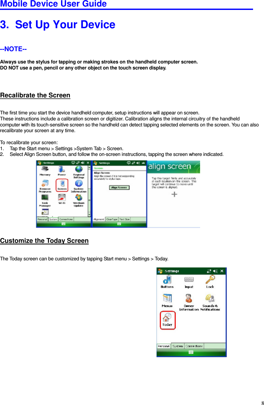 Mobile Device User Guide                                                                                                                                                                                                                                                                                                                                                                                                                                                                                                                                         83.   Set Up Your Device --NOTE--   Always use the stylus for tapping or making strokes on the handheld computer screen.   DO NOT use a pen, pencil or any other object on the touch screen display.    Recalibrate the Screen The first time you start the device handheld computer, setup instructions will appear on screen.   These instructions include a calibration screen or digitizer. Calibration aligns the internal circuitry of the handheld computer with its touch-sensitive screen so the handheld can detect tapping selected elements on the screen. You can also recalibrate your screen at any time.  To recalibrate your screen:   1.  Tap the Start menu &gt; Settings &gt;System Tab &gt; Screen.   2.  Select Align Screen button, and follow the on-screen instructions, tapping the screen where indicated.          Customize the Today Screen The Today screen can be customized by tapping Start menu &gt; Settings &gt; Today.