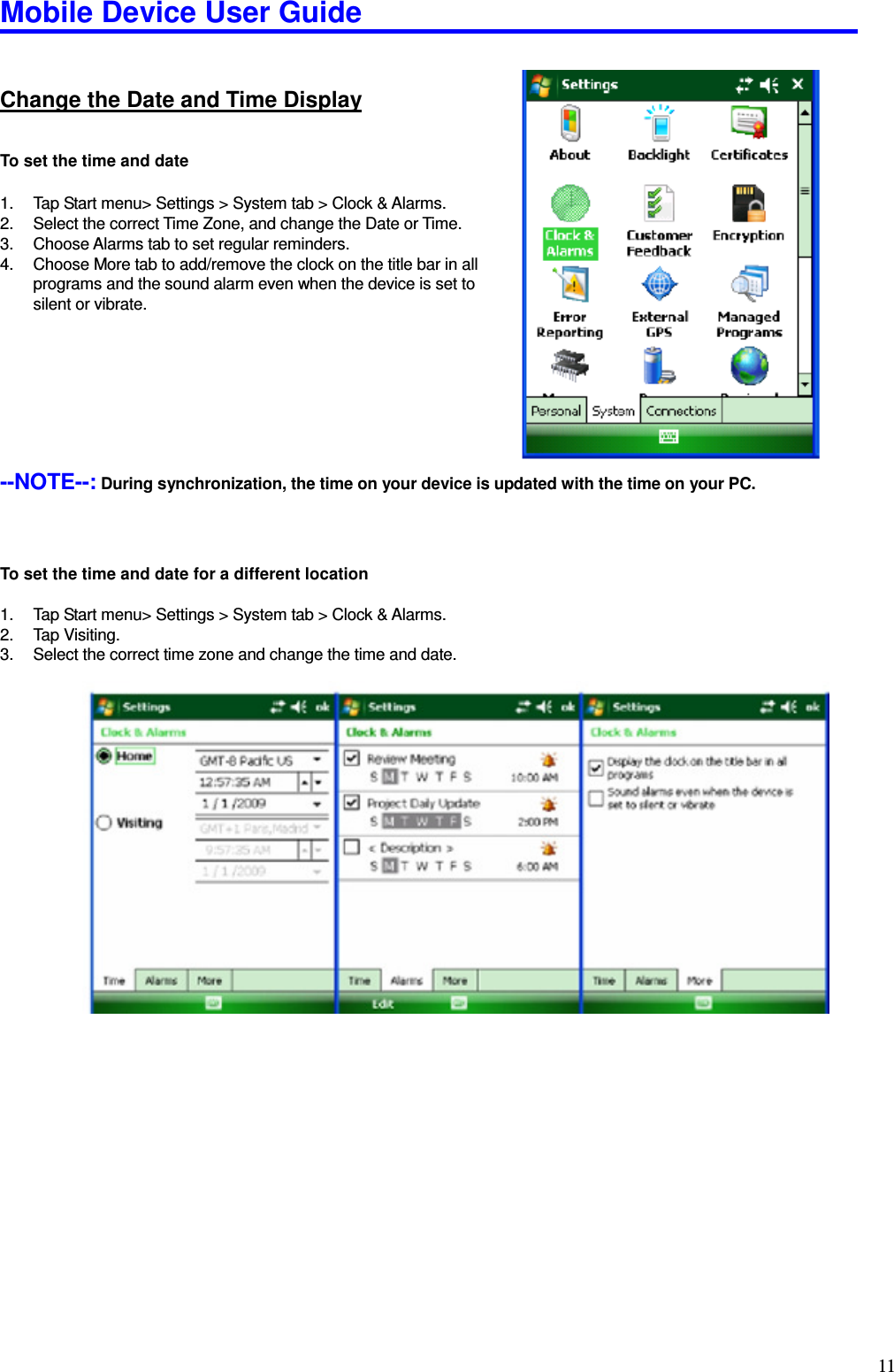 Mobile Device User Guide                                                                                                                                                                                                                                                                                                                                                                                                                                                                                                                                         11Change the Date and Time Display To set the time and date  1.  Tap Start menu&gt; Settings &gt; System tab &gt; Clock &amp; Alarms.   2.  Select the correct Time Zone, and change the Date or Time.   3.  Choose Alarms tab to set regular reminders.   4.  Choose More tab to add/remove the clock on the title bar in all programs and the sound alarm even when the device is set to silent or vibrate.         --NOTE--: During synchronization, the time on your device is updated with the time on your PC.       To set the time and date for a different location  1.  Tap Start menu&gt; Settings &gt; System tab &gt; Clock &amp; Alarms.   2.  Tap Visiting.   3.  Select the correct time zone and change the time and date.                            