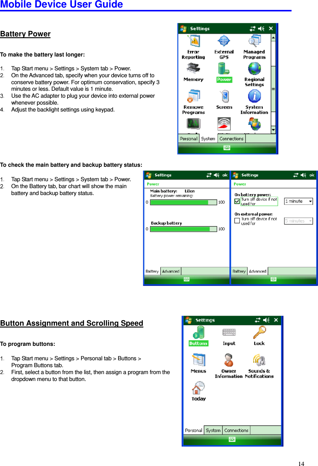 Mobile Device User Guide                                                                                                                                                                                                                                                                                                                                                                                                                                                                                                                                         14 Battery Power To make the battery last longer:    Tap Start menu &gt; Settings &gt; System tab &gt; Power.   On the Advanced tab, specify when your device turns off to conserve battery power. For optimum conservation, specify 3 minutes or less. Default value is 1 minute.   Use the AC adapter to plug your device into external power whenever possible.   Adjust the backlight settings using keypad.        To check the main battery and backup battery status:    Tap Start menu &gt; Settings &gt; System tab &gt; Power.   On the Battery tab, bar chart will show the main     battery and backup battery status.                     Button Assignment and Scrolling Speed To program buttons:    Tap Start menu &gt; Settings &gt; Personal tab &gt; Buttons &gt;   Program Buttons tab.     First, select a button from the list, then assign a program from the dropdown menu to that button.         