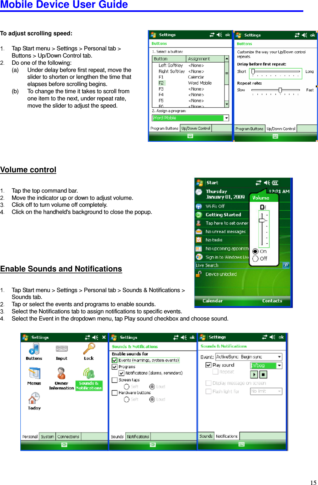 Mobile Device User Guide                                                                                                                                                                                                                                                                                                                                                                                                                                                                                                                                         15  To adjust scrolling speed:    Tap Start menu &gt; Settings &gt; Personal tab &gt; Buttons &gt; Up/Down Control tab.     Do one of the following:   (a)  Under delay before first repeat, move the slider to shorten or lengthen the time that elapses before scrolling begins.   (b)  To change the time it takes to scroll from   one item to the next, under repeat rate,     move the slider to adjust the speed.         Volume control   Tap the top command bar.     Move the indicator up or down to adjust volume.     Click off to turn volume off completely.     Click on the handheld&apos;s background to close the popup.      Enable Sounds and Notifications   Tap Start menu &gt; Settings &gt; Personal tab &gt; Sounds &amp; Notifications &gt;   Sounds tab.     Tap or select the events and programs to enable sounds.     Select the Notifications tab to assign notifications to specific events.     Select the Event in the dropdown menu, tap Play sound checkbox and choose sound.             