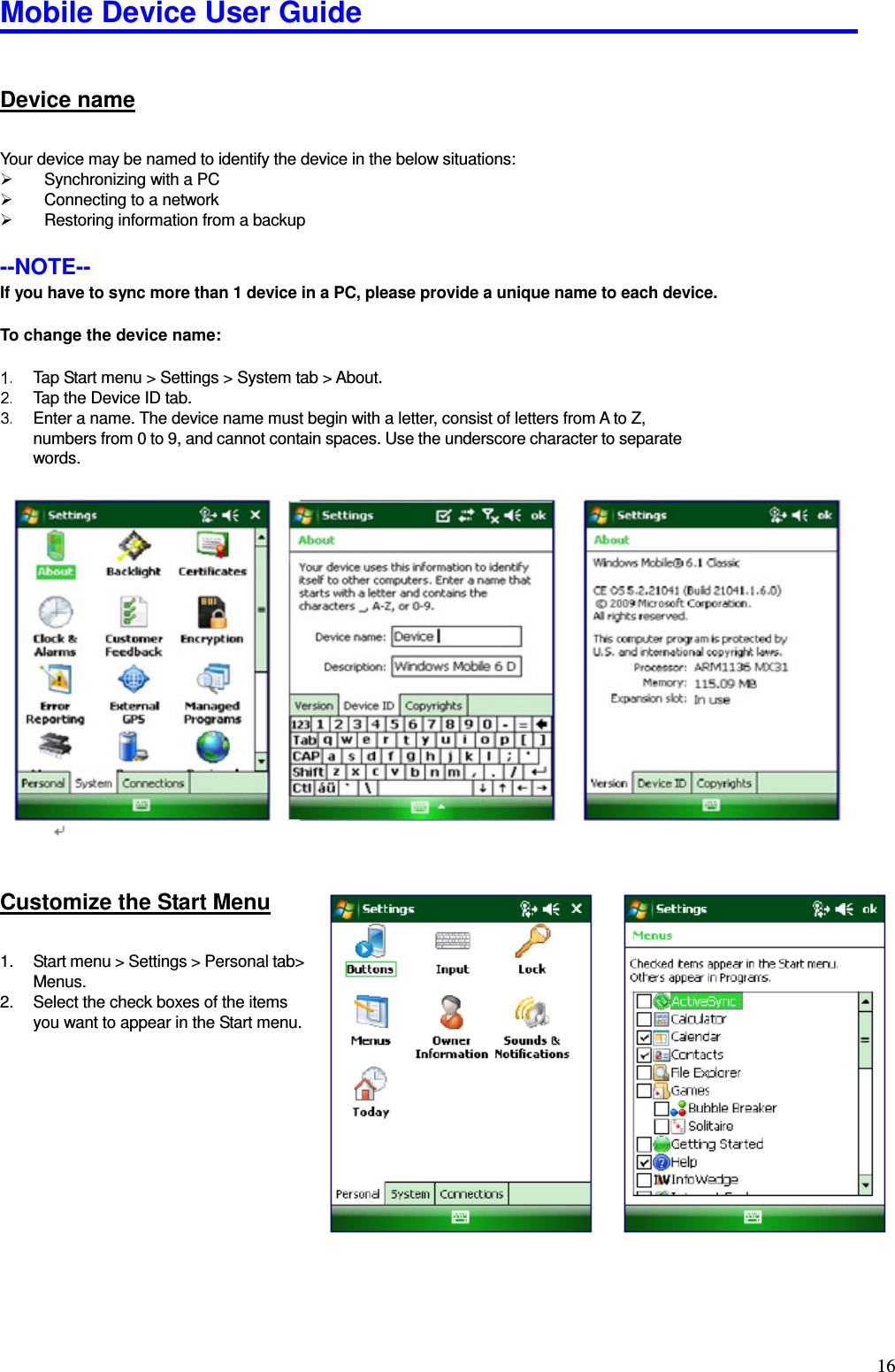 Mobile Device User Guide                                                                                                                                                                                                                                                                                                                                                                                                                                                                                                                                         16 Device name Your device may be named to identify the device in the below situations:     Synchronizing with a PC     Connecting to a network     Restoring information from a backup    --NOTE--   If you have to sync more than 1 device in a PC, please provide a unique name to each device.  To change the device name:    Tap Start menu &gt; Settings &gt; System tab &gt; About.   Tap the Device ID tab.     Enter a name. The device name must begin with a letter, consist of letters from A to Z, numbers from 0 to 9, and cannot contain spaces. Use the underscore character to separate words.                      Customize the Start Menu 1.  Start menu &gt; Settings &gt; Personal tab&gt; Menus.   2.  Select the check boxes of the items you want to appear in the Start menu.       