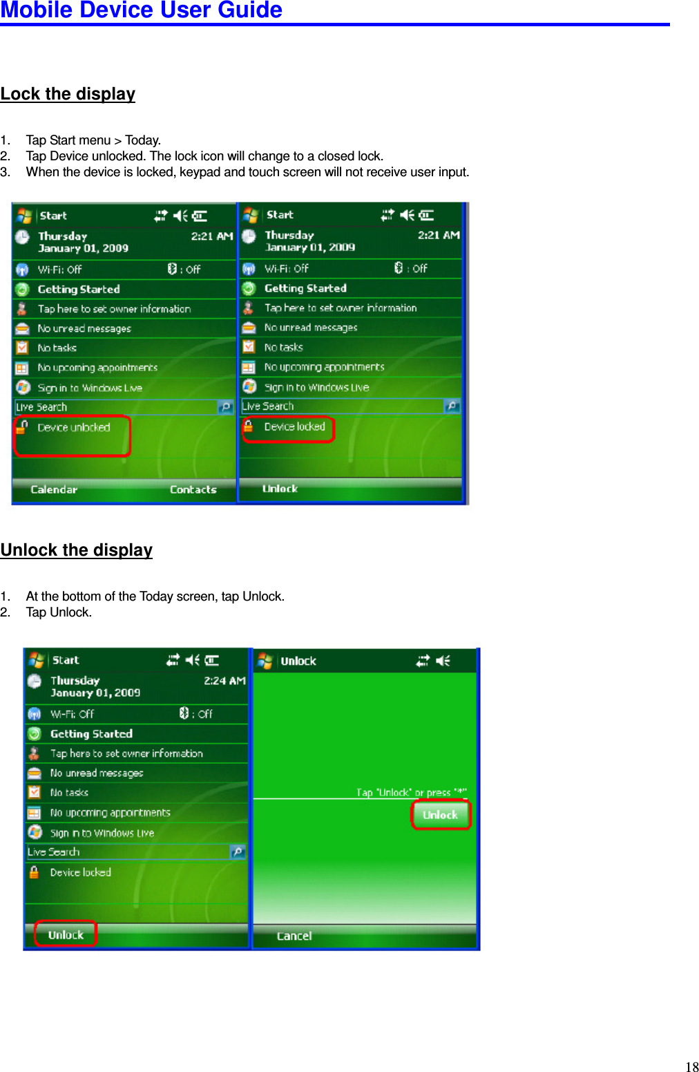 Mobile Device User Guide                                                                                                                                                                                                                                                                                                                                                                                                                                                                                                                                         18  Lock the display 1.  Tap Start menu &gt; Today.   2.  Tap Device unlocked. The lock icon will change to a closed lock. 3.  When the device is locked, keypad and touch screen will not receive user input.                      Unlock the display 1.  At the bottom of the Today screen, tap Unlock.   2.  Tap Unlock.                       