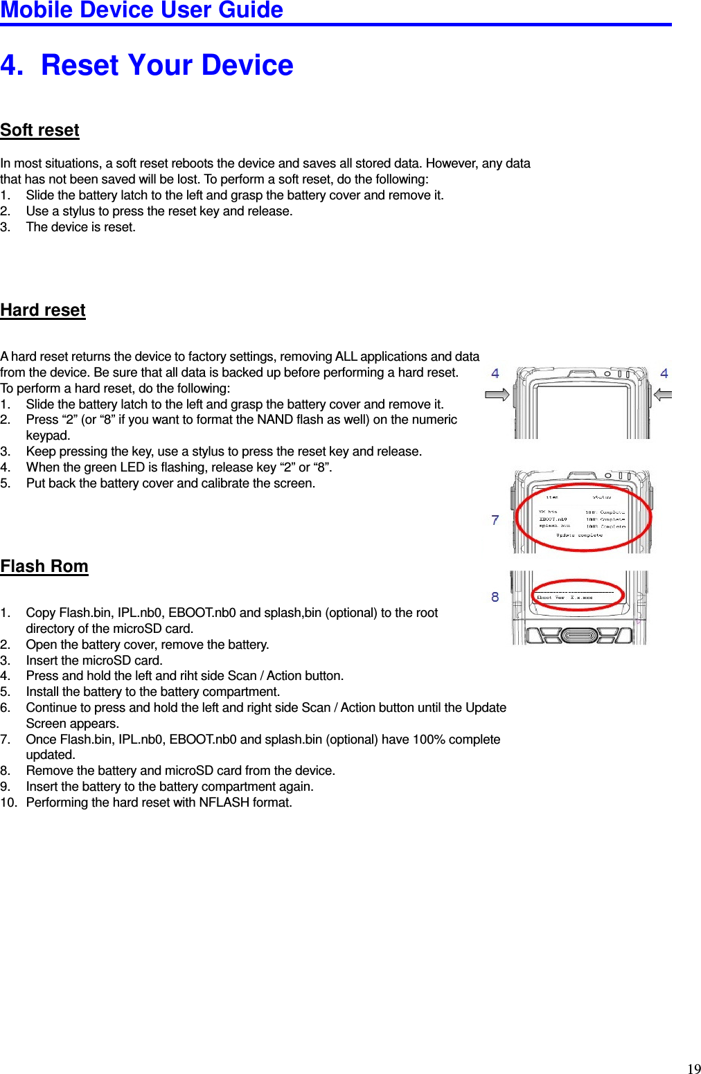 Mobile Device User Guide                                                                                                                                                                                                                                                                                                                                                                                                                                                                                                                                         19 4.   Reset Your Device Soft reset In most situations, a soft reset reboots the device and saves all stored data. However, any data that has not been saved will be lost. To perform a soft reset, do the following:   1.  Slide the battery latch to the left and grasp the battery cover and remove it. 2.  Use a stylus to press the reset key and release.   3.  The device is reset.   Hard reset A hard reset returns the device to factory settings, removing ALL applications and data from the device. Be sure that all data is backed up before performing a hard reset.   To perform a hard reset, do the following:   1.  Slide the battery latch to the left and grasp the battery cover and remove it. 2.  Press “2” (or “8” if you want to format the NAND flash as well) on the numeric keypad.   3.  Keep pressing the key, use a stylus to press the reset key and release. 4.  When the green LED is flashing, release key “2” or “8”. 5.  Put back the battery cover and calibrate the screen.   Flash Rom 1.  Copy Flash.bin, IPL.nb0, EBOOT.nb0 and splash,bin (optional) to the root directory of the microSD card. 2.  Open the battery cover, remove the battery. 3.  Insert the microSD card. 4.  Press and hold the left and riht side Scan / Action button. 5.  Install the battery to the battery compartment. 6.  Continue to press and hold the left and right side Scan / Action button until the Update Screen appears. 7.  Once Flash.bin, IPL.nb0, EBOOT.nb0 and splash.bin (optional) have 100% complete updated.   8.  Remove the battery and microSD card from the device. 9.  Insert the battery to the battery compartment again. 10.  Performing the hard reset with NFLASH format.        