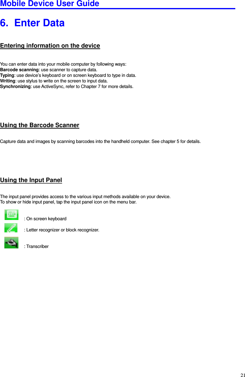 Mobile Device User Guide                                                                                                                                                                                                                                                                                                                                                                                                                                                                                                                                         21 6.   Enter Data Entering information on the device  You can enter data into your mobile computer by following ways:   Barcode scanning: use scanner to capture data. Typing: use device’s keyboard or on screen keyboard to type in data. Writing: use stylus to write on the screen to input data. Synchronizing: use ActiveSync, refer to Chapter 7 for more details.     Using the Barcode Scanner Capture data and images by scanning barcodes into the handheld computer. See chapter 5 for details.     Using the Input Panel The input panel provides access to the various input methods available on your device.   To show or hide input panel, tap the input panel icon on the menu bar.                                          : On screen keyboard                        : Letter recognizer or block recognizer.                         : Transcriber   