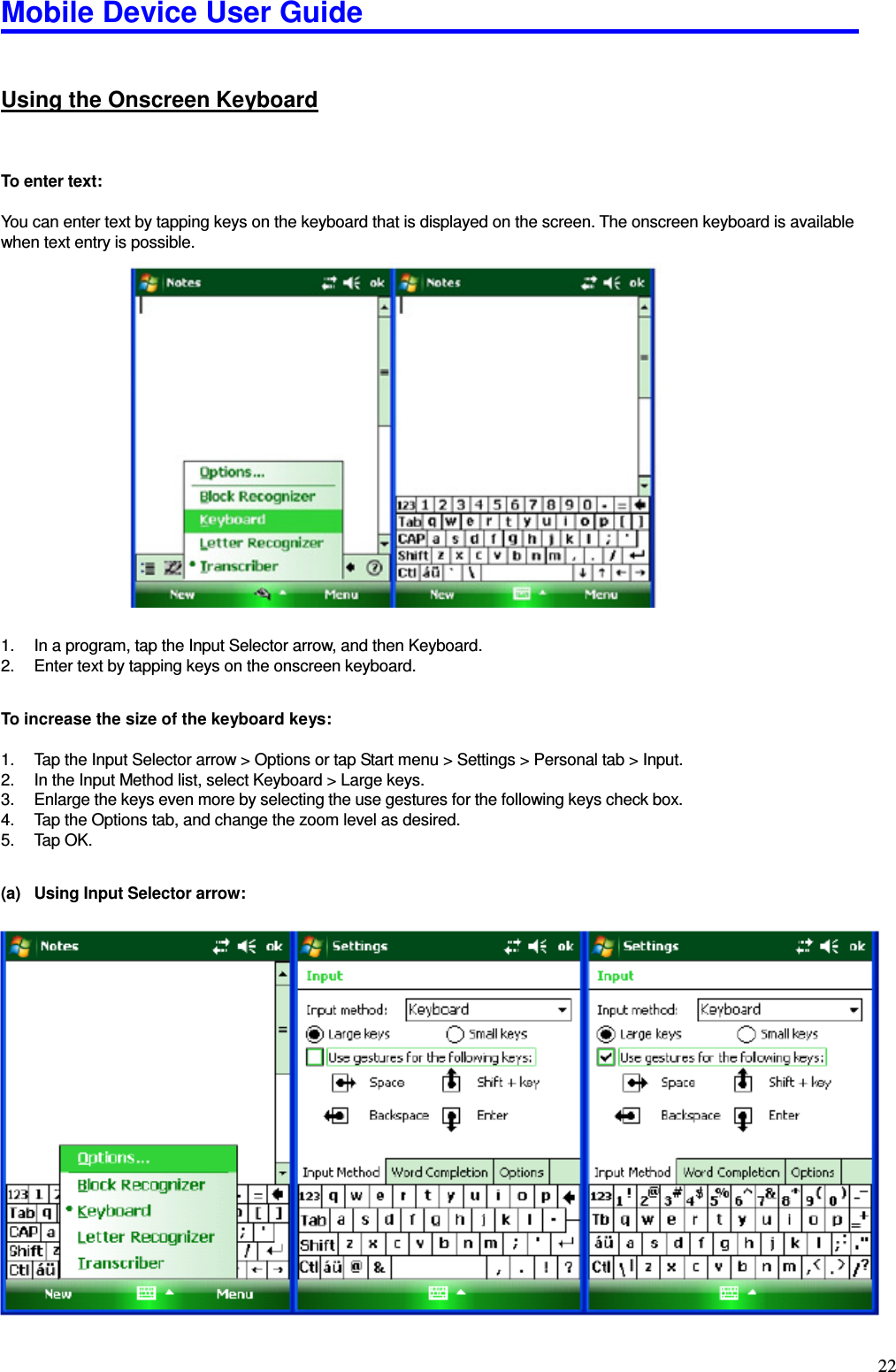 Mobile Device User Guide                                                                                                                                                                                                                                                                                                                                                                                                                                                                                                                                         22 Using the Onscreen Keyboard  To enter text:  You can enter text by tapping keys on the keyboard that is displayed on the screen. The onscreen keyboard is available when text entry is possible.                      1.  In a program, tap the Input Selector arrow, and then Keyboard.   2.  Enter text by tapping keys on the onscreen keyboard.    To increase the size of the keyboard keys:  1.  Tap the Input Selector arrow &gt; Options or tap Start menu &gt; Settings &gt; Personal tab &gt; Input.   2.  In the Input Method list, select Keyboard &gt; Large keys.   3.  Enlarge the keys even more by selecting the use gestures for the following keys check box.   4.  Tap the Options tab, and change the zoom level as desired.   5.  Tap OK.  (a)  Using Input Selector arrow:  