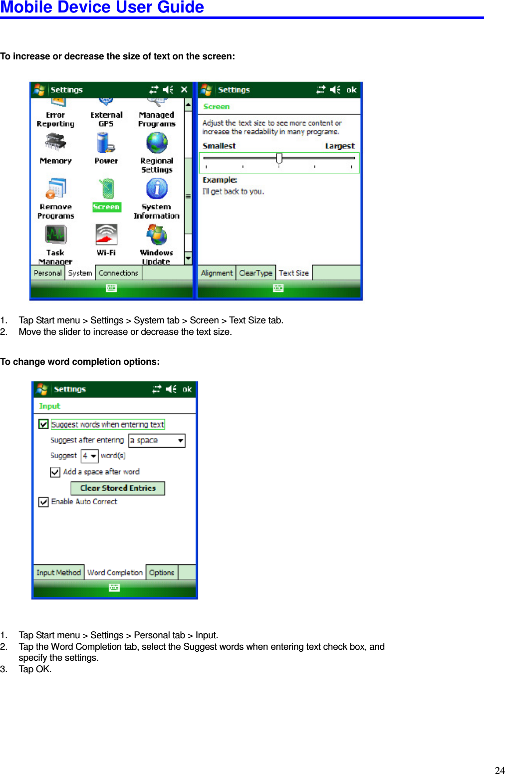 Mobile Device User Guide                                                                                                                                                                                                                                                                                                                                                                                                                                                                                                                                         24   To increase or decrease the size of text on the screen:                       1.  Tap Start menu &gt; Settings &gt; System tab &gt; Screen &gt; Text Size tab.   2.  Move the slider to increase or decrease the text size.    To change word completion options:                          1.  Tap Start menu &gt; Settings &gt; Personal tab &gt; Input.   2.  Tap the Word Completion tab, select the Suggest words when entering text check box, and specify the settings.   3.  Tap OK.         