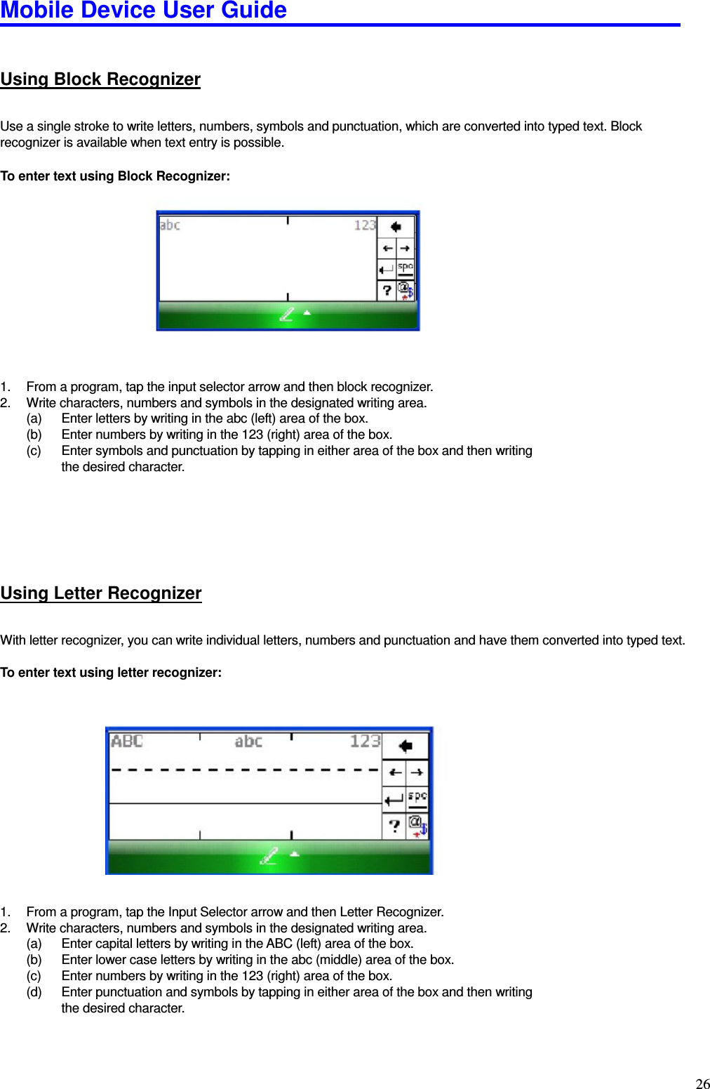 Mobile Device User Guide                                                                                                                                                                                                                                                                                                                                                                                                                                                                                                                                         26 Using Block Recognizer Use a single stroke to write letters, numbers, symbols and punctuation, which are converted into typed text. Block recognizer is available when text entry is possible.    To enter text using Block Recognizer:              1.  From a program, tap the input selector arrow and then block recognizer.   2.  Write characters, numbers and symbols in the designated writing area.   (a)  Enter letters by writing in the abc (left) area of the box.   (b)  Enter numbers by writing in the 123 (right) area of the box.   (c)  Enter symbols and punctuation by tapping in either area of the box and then writing the desired character.      Using Letter Recognizer With letter recognizer, you can write individual letters, numbers and punctuation and have them converted into typed text.    To enter text using letter recognizer:                 1.  From a program, tap the Input Selector arrow and then Letter Recognizer.   2.  Write characters, numbers and symbols in the designated writing area.   (a)  Enter capital letters by writing in the ABC (left) area of the box.   (b)  Enter lower case letters by writing in the abc (middle) area of the box.   (c)  Enter numbers by writing in the 123 (right) area of the box.   (d)  Enter punctuation and symbols by tapping in either area of the box and then writing the desired character.     