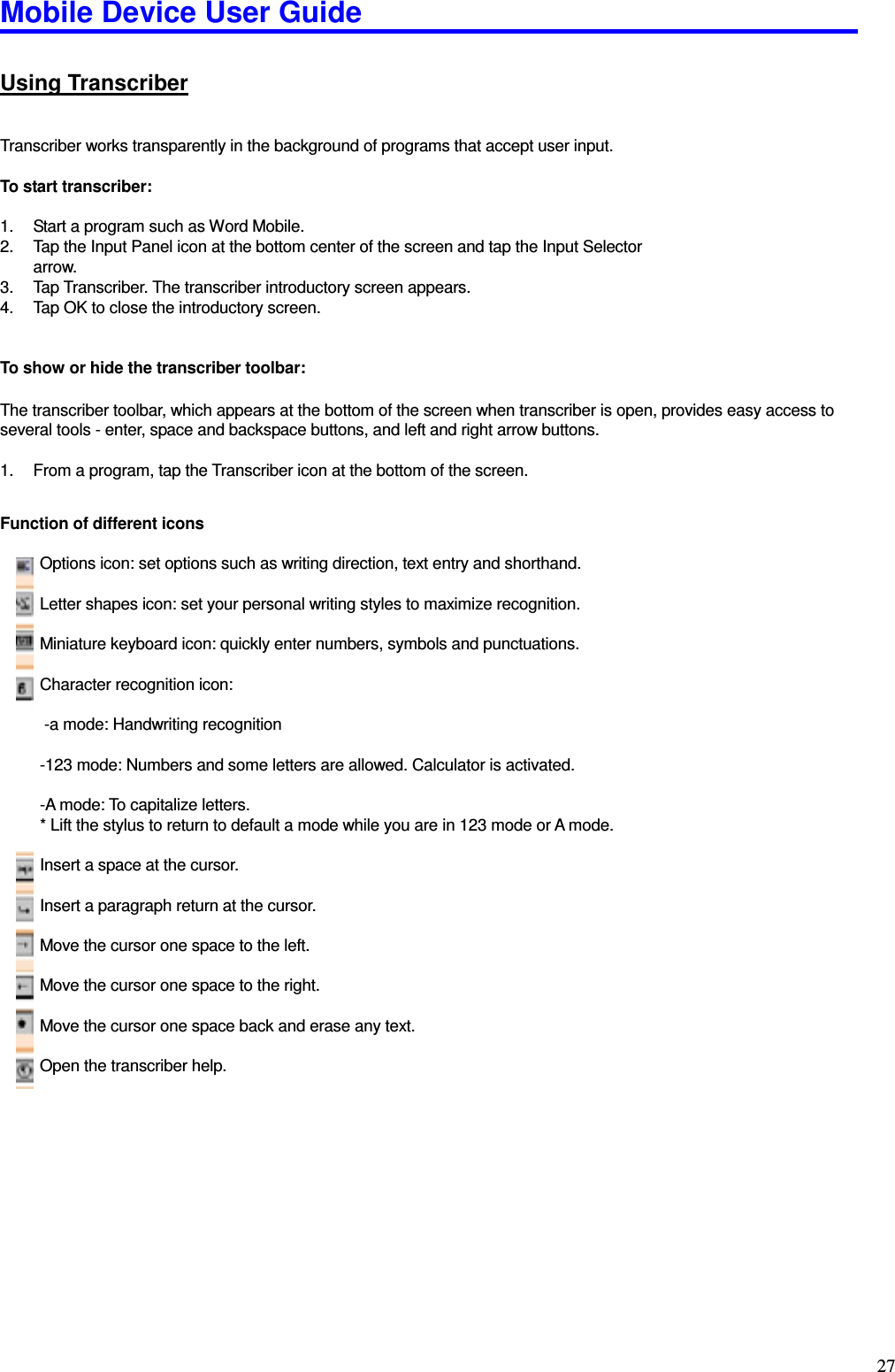 Mobile Device User Guide                                                                                                                                                                                                                                                                                                                                                                                                                                                                                                                                         27 Using Transcriber  Transcriber works transparently in the background of programs that accept user input.    To start transcriber:  1.  Start a program such as Word Mobile.   2.  Tap the Input Panel icon at the bottom center of the screen and tap the Input Selector arrow.   3.  Tap Transcriber. The transcriber introductory screen appears.   4.  Tap OK to close the introductory screen.   To show or hide the transcriber toolbar:    The transcriber toolbar, which appears at the bottom of the screen when transcriber is open, provides easy access to several tools - enter, space and backspace buttons, and left and right arrow buttons.    1.  From a program, tap the Transcriber icon at the bottom of the screen.  Function of different icons            Options icon: set options such as writing direction, text entry and shorthand.              Letter shapes icon: set your personal writing styles to maximize recognition.            Miniature keyboard icon: quickly enter numbers, symbols and punctuations.            Character recognition icon:         -a mode: Handwriting recognition            -123 mode: Numbers and some letters are allowed. Calculator is activated.            -A mode: To capitalize letters.           * Lift the stylus to return to default a mode while you are in 123 mode or A mode.            Insert a space at the cursor.            Insert a paragraph return at the cursor.            Move the cursor one space to the left.            Move the cursor one space to the right.            Move the cursor one space back and erase any text.            Open the transcriber help.             