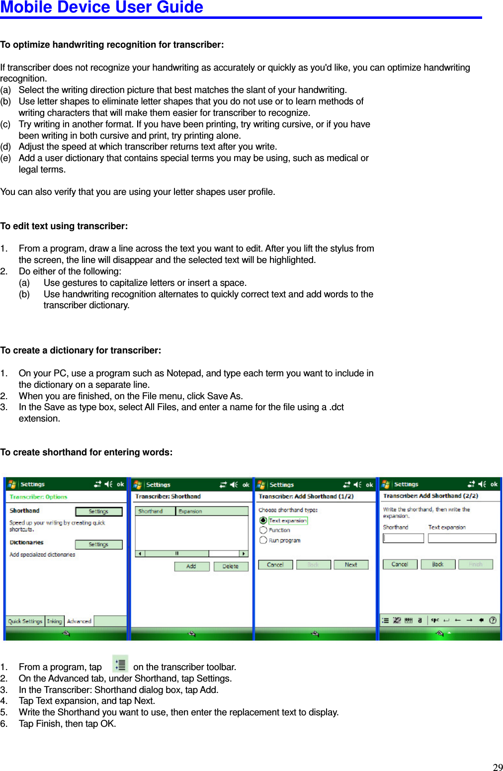 Mobile Device User Guide                                                                                                                                                                                                                                                                                                                                                                                                                                                                                                                                         29  To optimize handwriting recognition for transcriber:    If transcriber does not recognize your handwriting as accurately or quickly as you&apos;d like, you can optimize handwriting recognition.   (a)  Select the writing direction picture that best matches the slant of your handwriting.   (b)  Use letter shapes to eliminate letter shapes that you do not use or to learn methods of writing characters that will make them easier for transcriber to recognize.   (c)  Try writing in another format. If you have been printing, try writing cursive, or if you have been writing in both cursive and print, try printing alone.   (d)  Adjust the speed at which transcriber returns text after you write.   (e)  Add a user dictionary that contains special terms you may be using, such as medical or legal terms.    You can also verify that you are using your letter shapes user profile.     To edit text using transcriber:    1.  From a program, draw a line across the text you want to edit. After you lift the stylus from the screen, the line will disappear and the selected text will be highlighted.   2.  Do either of the following:   (a)  Use gestures to capitalize letters or insert a space.   (b)  Use handwriting recognition alternates to quickly correct text and add words to the transcriber dictionary.      To create a dictionary for transcriber:  1.  On your PC, use a program such as Notepad, and type each term you want to include in the dictionary on a separate line.   2.  When you are finished, on the File menu, click Save As.   3.  In the Save as type box, select All Files, and enter a name for the file using a .dct extension.   To create shorthand for entering words:     1.  From a program, tap        on the transcriber toolbar.   2.  On the Advanced tab, under Shorthand, tap Settings. 3.  In the Transcriber: Shorthand dialog box, tap Add.   4.  Tap Text expansion, and tap Next.   5.  Write the Shorthand you want to use, then enter the replacement text to display. 6.  Tap Finish, then tap OK.    