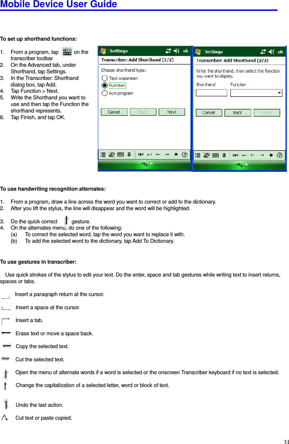 Mobile Device User Guide                                                                                                                                                                                                                                                                                                                                                                                                                                                                                                                                         31    To set up shorthand functions:    1.  From a program, tap            on the     transcriber toolbar 2.  On the Advanced tab, under     Shorthand, tap Settings.   3.  In the Transcriber: Shorthand   dialog box, tap Add.   4.  Tap Function &gt; Next.   5.  Write the Shorthand you want to     use and then tap the Function the   shorthand represents.   6.  Tap Finish, and tap OK.           To use handwriting recognition alternates:    1.  From a program, draw a line across the word you want to correct or add to the dictionary. 2.  After you lift the stylus, the line will disappear and the word will be highlighted.    3.  Do the quick correct    gesture.   4.  On the alternates menu, do one of the following:   (a)  To correct the selected word, tap the word you want to replace it with.   (b)  To add the selected word to the dictionary, tap Add To Dictionary.     To use gestures in transcriber:    Use quick strokes of the stylus to edit your text. Do the enter, space and tab gestures while writing text to insert returns, spaces or tabs.          Insert a paraqraph return at the cursor.                 Insert a space at the cursor.             Insert a tab.              Erase text or move a space back.  Copy the selected text.              Cut the selected text.              Open the menu of alternate words if a word is selected or the onscreen Transcriber keyboard if no text is selected.  Change the capitalization of a selected letter, word or block of text.              Undo the last action.          Cut text or paste copied.  